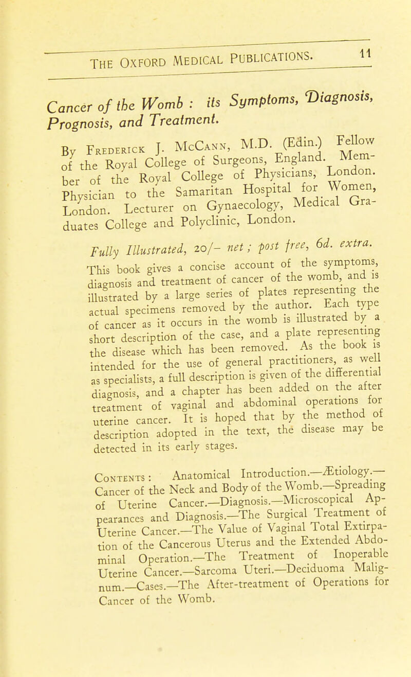 Cancer of the Womb : its Symptoms, T)iagnosis, Prognosis, and Treatment. By FKHDEarcK J. McCann, M.D (EdinO Fellow of the Royal College of Surgeons England Mem ber of the Royal College of Physicians, London. Physidan to th'e Samaritan Hospital for Women, London. Lecturer on Gynaecology, Medical Gra- duates College and Polyclinic, London. Fully Illustrated, 20/- net; post free, 6d. extra. This book gives a concise account of the symptoms diagnosis and treatment of cancer of the womb and is illuftrated by a large series of plates Representing the actual specimens removed by the author. Each type of cancer as it occurs in the womb is illustrated by a short description of the case, and a plate representing the disease which has been removed. As the book 1 intended for the use of general practitioners as wel as specialists, a full description is given of the differential diagnosis, and a chapter has been added on the after treatment of vaginal and abdominal operations for uterine cancer. It is hoped that by the method of description adopted in the text, the disease may be detected in its early stages. Contents: Anatomical Introduction.—Etiology.— Cancer of the Neck and Body of the Womb.-Spreading of Uterine Cancer.—Diagnosis.—Microscopical Ap- pearances and Diagnosis.-The Surgical Treatment of Uterine Cancer.-The Value of Vaginal Total Extirpa- tion of the Cancerous Uterus and the Extended Abdo- minal Operation.-The Treatment of Inoperable Uterine Cancer.—Sarcoma Uteri.—Deciduoma Malig- num.—Cases.—The After-treatment of Operations for Cancer of the Womb.