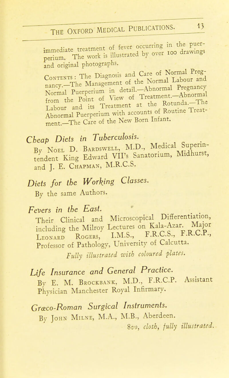 and original photographs. Contents • The Diagnosis and Care of Normal Preg- LoNTENTS . 1 ^ ^{ the Normal Labour and ment.—The Care of the New Born Infant. Cheap Diets in Tuberculosis. By Noel D. Baroswell, M.D., Medical Superm- tendent King Edward VII's Sanatorium, Midhurst, and J. E. Chapman, M.R.C.S. Diets for the Working Classes. By the same Authors. Fevers in the East. Their Clinical and Microscopical Differentiation, including the Milroy Lectures on Kala-Azar_ Major Leonard Rogers, LM.S., F.R.C.S., F.R.C.P., Professor of Pathology, University of Calcutta. Fully illustrated zvith coloured -plates. Life Insurance and General Practice. By E. M. Brockbank, M.D, F.R.C.P. Assistant Physician Manchester Royal Infirmary. Gr&co-Roman Surgical Instruments. By John Milne, M.A., M.B., Aberdeen. Svo, cloth, fully illustrated.