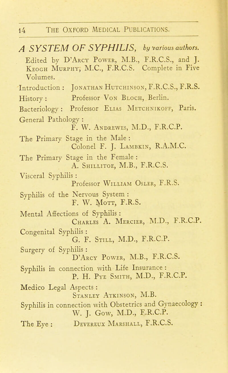 A SYSTEM OF SYPHILIS, by various authors. Edited by D'Arcy Power, M.B., F.R.C.S., and J. Keogh Murphy, M.C, F.R.C.S. Complete in Five Volumes. Introduction : Jonathan Hutchinson, F.R.C.S., F.R.S. History : Professor Von Block, Berlin. Bacteriology: Professor Elias Metchnikoff, Paris. General Pathology : F. W. Andrewes, M.D., F.R.C.P. Tlie Primary Stage in the Male : Colonel F. J. Lambkin, R.A.M.C. The Primary Stage in the Female : A. Shillitoe, M.B., F.R.C.S. Visceral Syphilis : Professor William Osler, F.R.S. Syphilis of the Nervous System : F. W. lyioTT, F.R.S. Mental Affections of Syphilis: Charles A. Mercier, M.D., F.R.C.P. Congenital Syphilis : G. F. Still, M.D., F.R.C.P. Surgery of Syphilis : D'Arcy Power, M.B., F.R.C.S. Syphilis in connection with Life Insurance : P. H. Pye Smith, M.D., F.R.C.P. Medico Legal Aspects: Stanley Atkinson, M.B. Syphilis in connection with Obstetrics and Gynaecology : W. J. Gow, M.D., F.R.C.P. The Eye : Devereux Marshall, F.R.C.S.