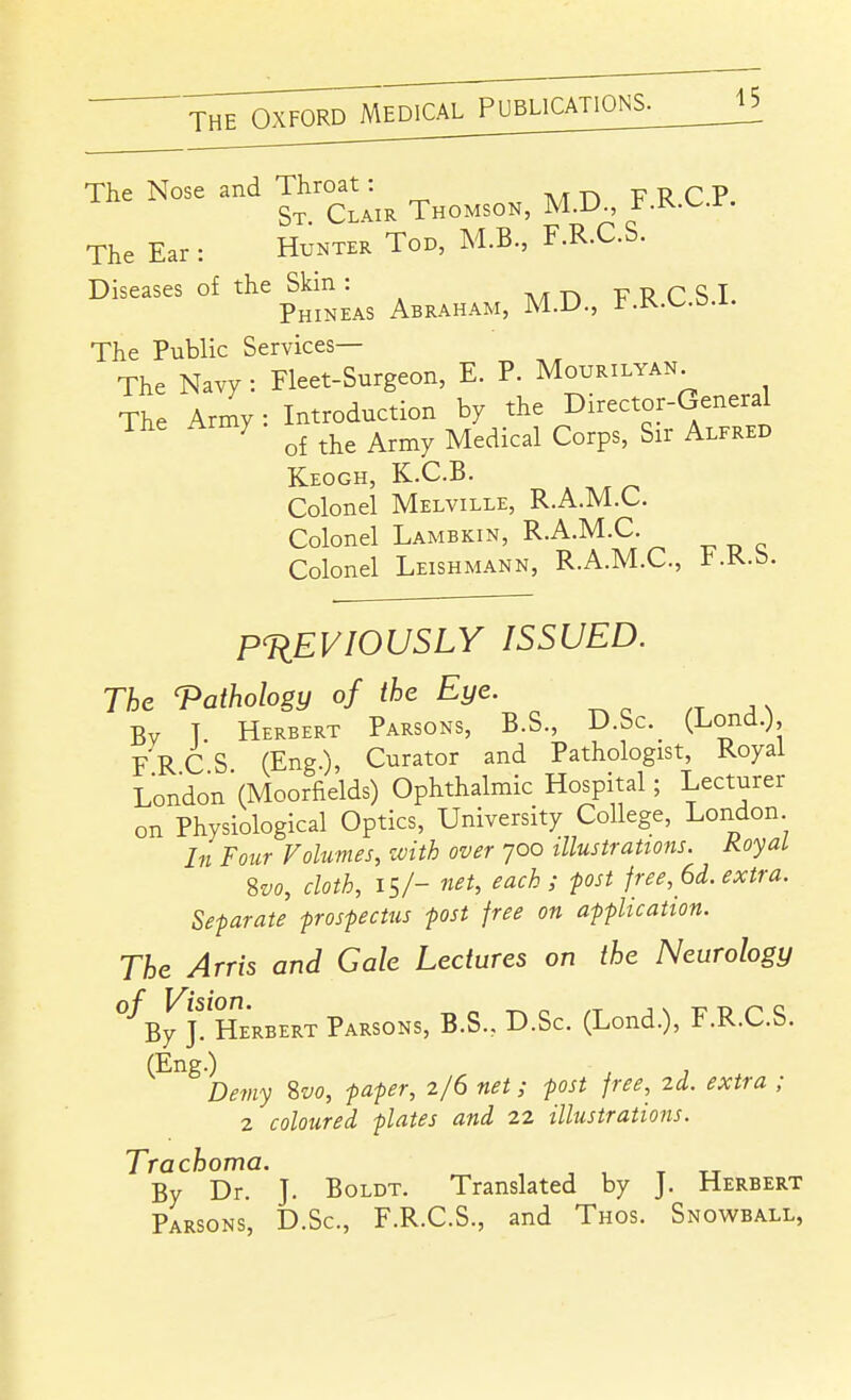 ^fjJTmro^EDlCAL PUBLICATIONS. The Nose and Throat ^^^^^^^^ ^^^ ^ ^^ ^ ^ The Ear : Hunter Tod, M.B., F.R.C.S. Diseases of the Skin : T\/fT»-pT?rST Phineas Abraham, M.D., F.R.C.b.i. The Public Services— The Navy : Fleet-Surgeon, E. P. Mourilyan^ The Army: Introduction by the Director-General ihe Army ^^^^ ^^^.^^^ ^^^^^^ ^^^^^^ Keogh, K.C.B. Colonel Melville, R.A.M.C. Colonel Lambkin, R.A.M.C. Colonel Leishmann, R.A.M.C, l^.K.b. PREVIOUSLY ISSUED. The Pathology of the Eye. Bv T Herbert Parsons, B.S., D.Sc. (Lond.), F R C S (Eng.), Curator and Pathologist, Royal London'(Moorfields) Ophthalmic Hospital; Lecturer on Physiological Optics, University College, London In Four Volumes, zvith over 700 illustrations. KoyaL %vo, cloth, IS/- net, each; post free, 6d. extra. Separate prospectus post free on application. The Arris and Gale Lectures on the Neurology By J^'herbert Parsons, B.S., D.Sc. (Lond.), F.R.C.S. (Eng.) Demy ivo, paper, 2/6 net; post free, zd. extra ; 2 coloured plates and 22 illustrations. Trachoma. ^ , , , t tj By Dr. J. Boldt. Translated by J. Herbert Parsons, D.Sc, F.R.C.S., and Thos. Snowball,