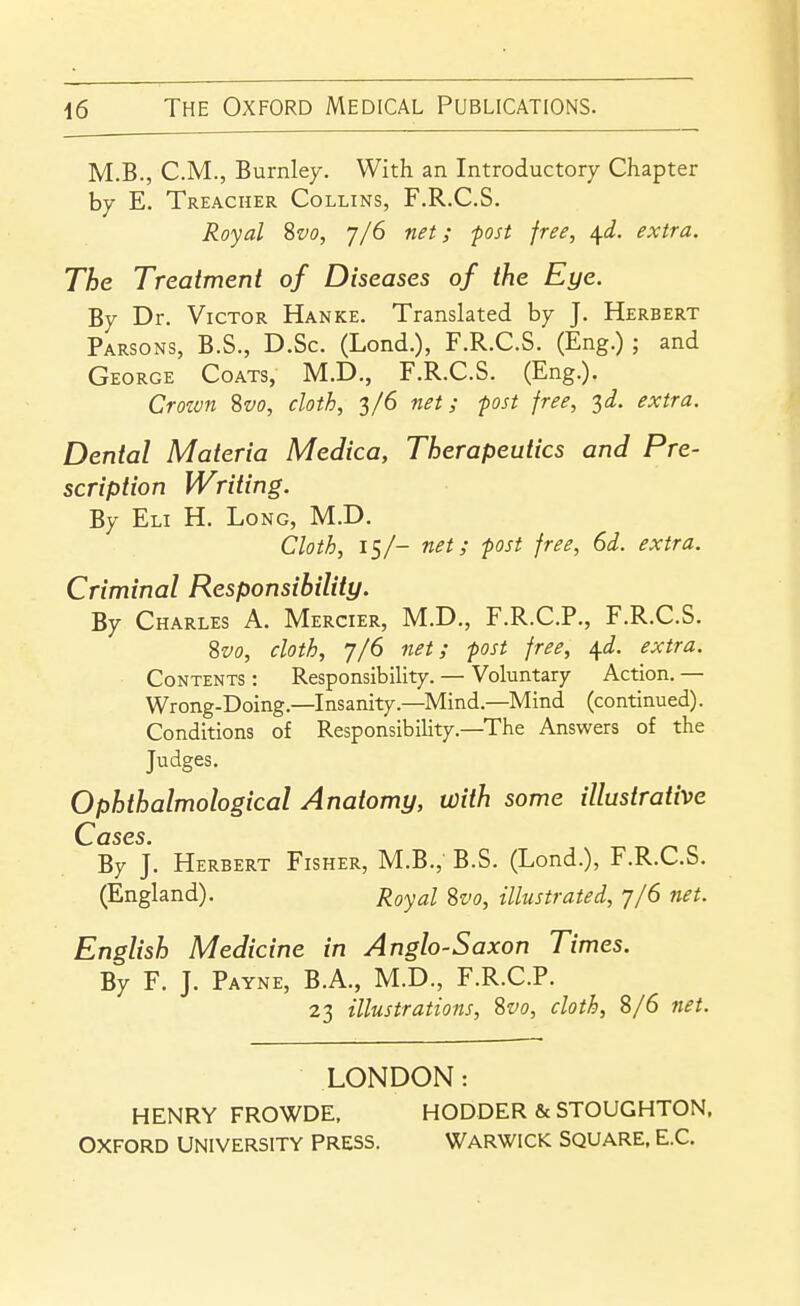 M.B., CM., Burnley. With an Introductory Chapter by E. Treacher Collins, F.R.C.S. Royal %vo, 7/6 net; post free, \d. extra. The Treatment of Diseases of the Eye. By Dr. Victor Hanke. Translated by J. Herbert Parsons, B.S., D.Sc. (Lond.), F.R.C.S. (Eng.); and (jEORGE Coats, M.D., F.R.C.S. (Eng.). Crozvn Svo, cloth, 3/6 net; fast free, 3^. extra. Dental Materia Medica, Therapeutics and Pre- scription Writing. By Eli H. Long, M.D. Cloth, 15/- net; -post free, 6d. extra. Criminal Responsibility. By Charles A. Mercier, M.D., F.R.C.P., F.R.C.S. Svo, cloth, 7/6 net; post free, ^d. extra. Contents : Responsibility. — Voluntary Action. — Wrong-Doing.—Insanity.—Mind.—Mind (continued). Conditions of Responsibility.—The Answers of the Judges. Ophthalmological Anatomy, with some illustrative Cases. By j. Herbert Fisher, M.B., B.S. (Lond.), F.R.C.S. (England). Royal Svo, illustrated, 7/6 net. English Medicine in Anglo-Saxon Times. By F. J. Payne, B.A., M.D., F.R.C.P. 23 illustrations, Svo, cloth, 8/6 fiet. LONDON: HENRY FROWDE, HODDER & STOUGHTON, OXFORD UNIVERSITY PRESS. WARWICK SQUARE. E.C.