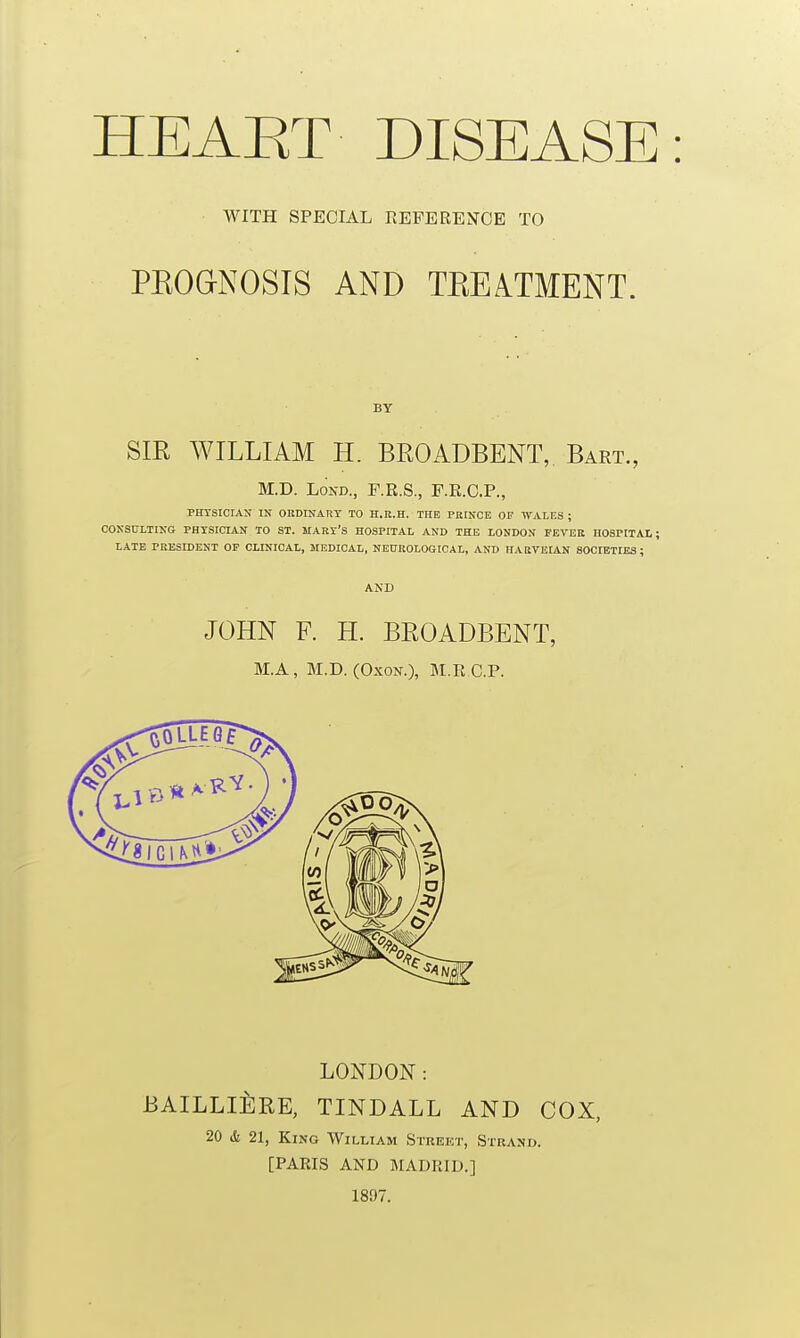 HEAET DISEASE WITH SPECIAL KEFERENCE TO PEOaNOSTS AND TEEATMENT. BY SIR WILLIAM H. BROADBENT, Bart., M.D. LoND., F.R.S., F.E.O.P., PHTSICIAN IN OKDINART TO H.E.H. THE PRINCE OF WALES ; CONSDLTING PHYSICIAN TO ST. MART'S HOSPITAL AND THE LONDON FEVEK HOSPITAl; LATE PRESIDENT OF CLINICAL, MEDICAL, NEUROLOGICAL, AND HARTEIAN SOCIETIES; AND JOHN F. H. BROADBENT, BI.A, M.D. (OxON.), M.R C.P. LONDON: JBAILLli:RE, TINDALL AND COX, 20 iSi 21, King William Street, Stuano. [PARIS AND MADRID.] 1897.