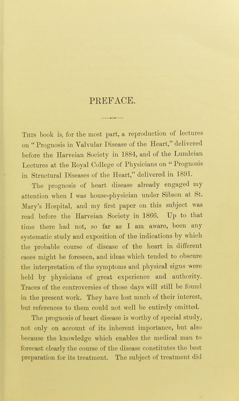 PREFACE. This book is, for tlie most part, a reproduction of lectures on  Prognosis in Valvular Disease of the Heart, delivered before the Harveian Society in 1884, and of the Lumleian Lectures at the Eoyal College of Physicians on  Prognosis in Structural Diseases of the Heart, delivered in 1891. The prognosis of heart disease already engaged my attention when I was house-physician under Sibson at St. Mary's Hospital, and my first paper on this subject was read before the Harveian Society in 1866. Up to that time there had not, so far as I am aware, been any systematic study and exposition of the indications by which the probable course of disease of the heart in different cases might be foreseen, and ideas which tended to obscure the interpretation of the symptoms and physical signs were held by physicians of great experience and authority. Traces of the controversies of those days will still be found in the present work. They have lost much of their interest, but references to them could not well be entirely omitted. The prognosis of heart disease is worthy of special study, not only on account of its inherent importance, but also because the knowledge which enables the medical man to forecast clearly the course of the disease constitutes the best preparation for its treatment. The subject of treatment did