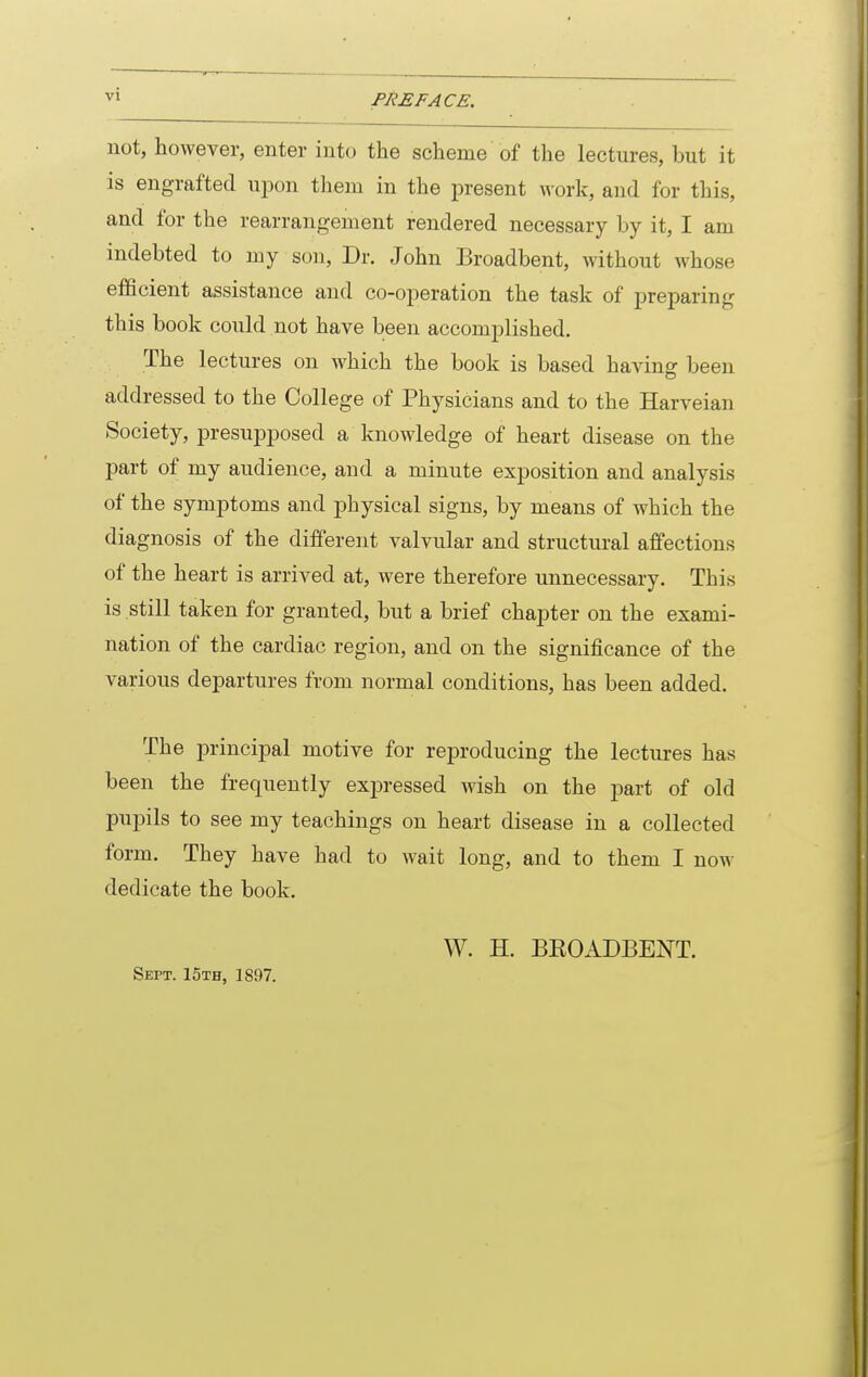 not, however, enter into the scheme of the lectures, but it is engrafted upon tliem in the present work, and for this, and for the rearrangement rendered necessary by it, I am indebted to my son. Dr. John Broadbent, without whose efficient assistance and co-operation the task of preparing this book could not have been accomplished. The lectures on which the book is based having been addressed to the College of Physicians and to the Harveian Society, presupposed a knowledge of heart disease on the part of my audience, and a minute exposition and analysis of the symptoms and physical signs, by means of which the diagnosis of the different valvular and structural affections of the heart is arrived at, were therefore unnecessary. This is still taken for granted, but a brief chapter on the exami- nation of the cardiac region, and on the significance of the various departures from normal conditions, has been added. The i^rincipal motive for reproducing the lectures has been the frequently exin-essed wish on the part of old pupils to see my teachings on heart disease in a collected form. They have had to wait long, and to them I now dedicate the book. Sept. 15th, 1897. W. H. BEOADBENT.