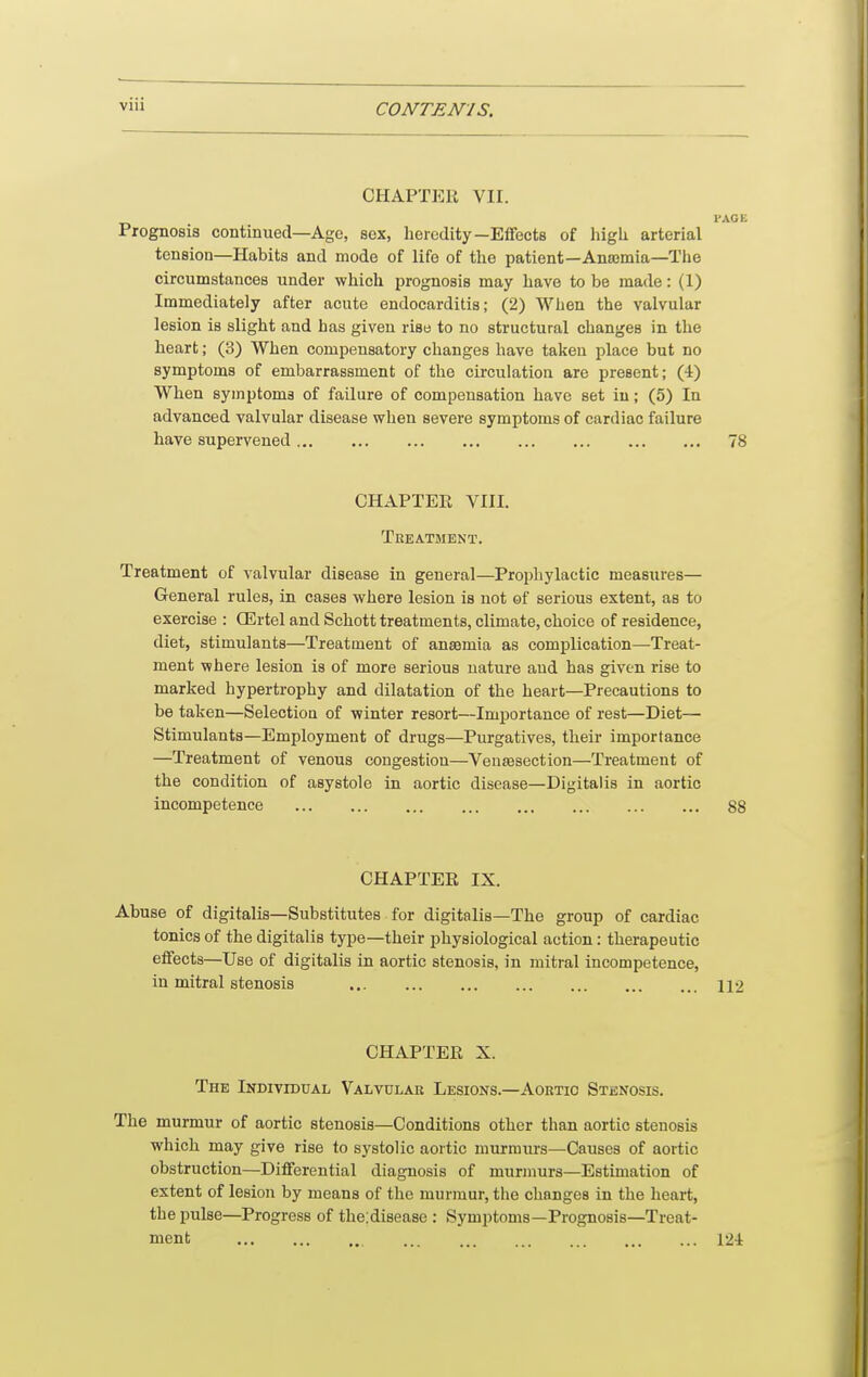 CHAPTEii VII. I'AGE Prognosis continued—Age, sex, heredity—Effects of higli arterial tension—Habits and mode of life of the patient—Anajmia—Tlie circumstances under which prognosis may have to be made: (1) Immediately after acute endocarditis; (2) When the valvular lesion is slight and has given rise to no structural changes in the heart; (3) When compensatory changes have taken place but no symptoms of embarrassment of the circulation are present; (4) When symptoms of failure of compensation have set iu; (5) In advanced valvular disease when severe symptoms of cardiac failure have supervened 78 CHAPTER VIII. Treatment. Treatment of valvular disease in general—Prophylactic measures— General rules, in cases where lesion is not of serious extent, as to exercise : (Ertel and Schott treatments, climate, choice of residence, diet, stimulants—Treatment of ansamia as complication—Treat- ment where lesion is of more serious nature aud has given rise to marked hypertrophy and dilatation of the heart—Precautions to be taken—Selectioa of winter resort—Importance of rest—Diet— Stimulants—Employment of drugs—Purgatives, their importance —Treatment of venous congestion—Vensesection—Treatment of the condition of asystole in aortic disease—Digitalis in aortic incompetence 88 CHAPTER IX. Abuse of digitalis—Substitutes for digitalis—The group of cardiac tonics of the digitalis type—their physiological action: therapeutic effects—Use of digitalis in aortic stenosis, in mitral incompetence, iu mitral stenosis 112 CHAPTER X. The Indivibtjal Valvular Lesions.—Aortic Stenosis. The murmur of aortic stenosis—Conditions other than aortic stenosis which may give rise to systolic aortic murmurs—Causes of aortic obstruction—Differential diagnosis of murmurs—Estimation of extent of lesion by means of the murmur, the changes in the heart, the pulse—Progress of theidisease : Symptoms—Prognosis—Treat-