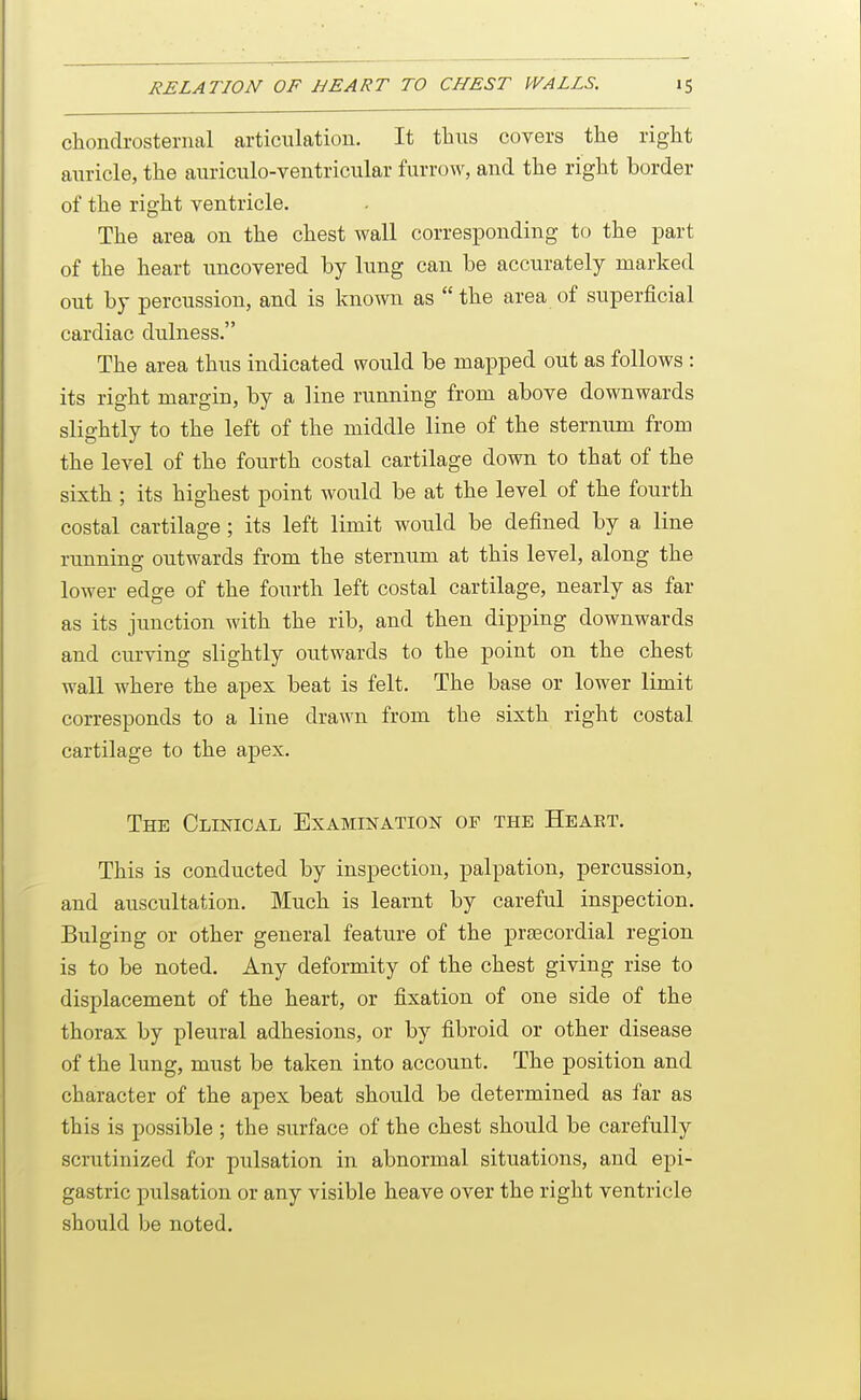 chonclrosternal articulation. It thus covers the right auricle, the auriculo-ventricular furrow, and the right border of the right ventricle. The area on the chest wall corresponding to the part of the heart uncovered by lung can be accurately marked out by percussion, and is known as  the area of superficial cardiac dulness. The area thus indicated would be mapped out as follows: its right margin, by a line running from above downwards slightly to the left of the middle line of the sternum from the level of the fourth costal cartilage down to that of the sixth ; its highest point would be at the level of the fourth costal cartilage ; its left limit would be defined by a line running outwards from the sternum at this level, along the lower edge of the fourth left costal cartilage, nearly as far as its junction with the rib, and then dipping downwards and curving slightly outwards to the point on the chest wall where the apex beat is felt. The base or lower limit corresponds to a line drawn from the sixth right costal cartilage to the apex. The Clinical Examination of the Heaet. This is conducted by inspection, palpation, percussion, and auscultation. Much is learnt by careful inspection. Bulging or other general feature of the prsecordial region is to be noted. Any deformity of the chest giving rise to displacement of the heart, or fixation of one side of the thorax by pleural adhesions, or by fibroid or other disease of the lung, must be taken into account. The position and character of the apex beat should be determined as far as this is possible ; the surface of the chest should be carefully scrutinized for pulsation in abnormal situations, and epi- gastric pulsation or any visible heave over the right ventricle should be noted.