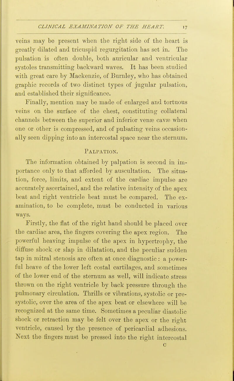 veins may be present when the right side of the heart is greatly dilated and tricuspid regurgitation has set in. The pulsation is often double, both auricular and ventricular systoles transmitting backward waves. It has been studied with great care by Mackenzie, of Burnley, who has obtained graphic records of two distinct types of jugular pulsation, and established their significance. Finally, mention may be made of enlarged and tortuous veins on the surface of the chest, constituting collateral channels between the superior and inferior vense cavas when one or other is compressed, and of pulsating veins occasion- ally seen dipping into an intercostal space near the sternum. Palpation. The information obtained by palpation is second in im- portance only to that afforded by auscultation. The situa- tion, force, limits, and extent of the cardiac impulse are accurately ascertained, and the relative intensity of the apex beat and right ventricle beat must be compared. The ex- amination, to be complete, must be conducted in various ways. Firstly, the flat of the right hand should be placed over the cardiac area, the fingers covering the apex region. The powerful heaving impulse of the apex in hypertrophy, the diffuse shock or slap in dilatation, and the peculiar sudden tap in mitral stenosis are often at once diagnostic : a power- ful heave of the lower left costal cartilages, and sometimes of the lower end of the sternum as well, will indicate stress thrown on the right ventricle by back pressure through the pulmonary circulation. Thrills or vibrations, systolic or jDre- systolic, over the area of the apex beat or elsewhere will be recognized at the same time. Sometimes a peculiar diastolic shock or retraction may be felt over the apex or the right ventricle, caused by the presence of pericardial adhesions. Next the fingers must be pressed into the right intercostal 0