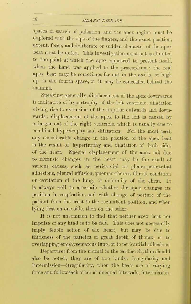 spaces in search of pulsation, and the apex region must be explored with the tips of the fingers, and the exact position, extent, force, and deliberate or sudden character of the apex beat must be noted. This investigation must not be limited to the point at Avhich the apex appeared to present itself, when the hand was applied to the prajcordium; the real apex beat may be sometimes far out in the axilla, or high up in the fourth space, or it may be concealed behind the mamma. Speaking generally, displacement of the apex downwards is indicative of hypertrophy of the left ventricle, dilatation giving rise to extension of the impulse outwards and down- wards ; displacement of the apex to the left is caused by enlargement of the right ventricle, which is usually due to combined hypertrophy and dilatation. For the most part, any considerable change in the position of the aj)ex beat is the result of hypertroj)hy and dilatation of both sides of the heart. Special displacement of the apex no't due to intrinsic changes in the heart may be the result of various causes, such as pericardial or pleuro-pericardial adhesions, pleural effusion, pneumo-thorax, iibroid condition or cavitation of the lung, or deformity of the chest. It is always well to ascertain whether the apex changes its position in respiration, and with change of posture of the patient from the erect to the recumbent position, and when lying first on one side, then on the other. It is not uncommon to find that neither apex beat nor impulse of any kind is to be felt. This does not necessarily imply feeble action of the heart, but may be due to thickness of the parietes or great dej)th of thorax, or to overlajDping emphysematous lung, or to pericardial adhesions. Departures from the normal in the cardiac rhythm should also be noted; they are of two kinds: Irregularity and Intermission—irregularity, when the beats are of varying force and follow each other at unequal intervals; intermission,