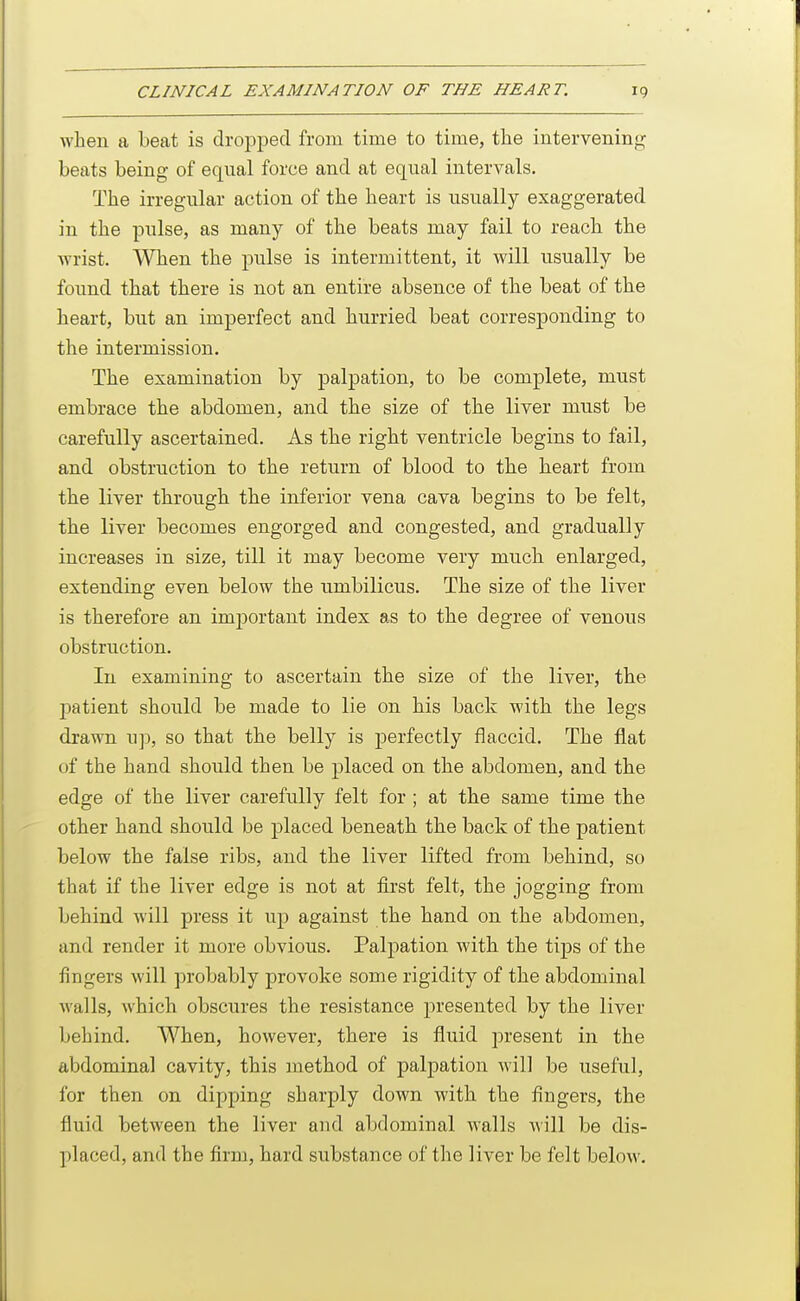 when a beat is droj^ped from time to time, the intervenin<>; beats being of equal force and at equal intervals. The irregular action of the heart is usually exaggerated in the pulse, as many of the beats may fail to reach the wrist. When the pulse is intermittent, it will usually be found that there is not an entire absence of the beat of the heart, but an imperfect and hurried beat corresponding to the intermission. The examination by palpation, to be complete, must embrace the abdomen, and the size of the liver must be carefully ascertained. As the right ventricle begins to fail, and obstruction to the return of blood to the heart from the liver through the inferior vena cava begins to be felt, the liver becomes engorged and congested, and gradually increases in size, till it may become very much enlarged, extending even below the umbilicus. The size of the liver is therefore an important index as to the degree of venous obstruction. In examining to ascertain the size of the liver, the j)atient should be made to lie on his back with the legs drawn up, so that the belly is perfectly flaccid. The fiat of the hand should then be placed on the abdomen, and the edge of the liver carefully felt for ; at the same time the other hand should be placed beneath the back of the patient below the false ribs, and the liver lifted from behind, so that if the liver edge is not at iirst felt, the jogging from behind will press it up against the hand on the abdomen, and render it more obvious. Palpation with the tips of the fingers will probably provoke some rigidity of the abdominal walls, which obscures the resistance presented by the liver behind. When, however, there is fluid present in the abdominal cavity, this method of palpation will be useful, for then on dipping sharply down with the fingers, the fluid between the liver and abdominal walls will be dis- placed, and the firm, hard substance of the liver be felt beloM'.