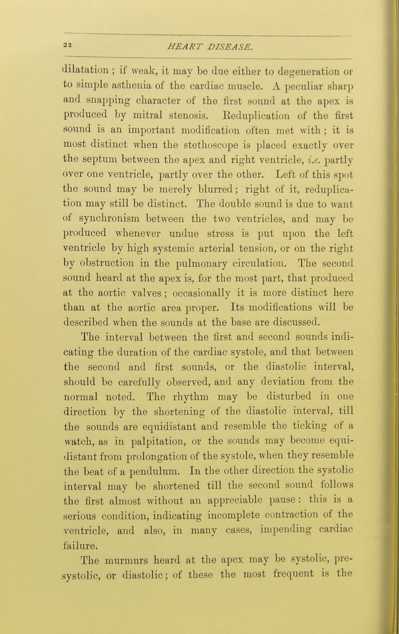 dilatation ; if weak, it may be due either to degeneration or to simple asthenia of the cardiac muscle. A peculiar sharp and snapping character of the first sound at the apex is produced by mitral stenosis. Eeduplication of the first sound is an important modification often met with ; it is most distinct when the stethoscope is placed exactly over the septum between the apex and right ventricle, i.e. partly over one ventricle, partly over the other. Left of this spot the sound may be merely blurred; right of it, reduplica- tion may still be distinct. The double sound is due to want of synchronism between the two ventricles, and may be produced whenever undue stress is put upon the left ventricle by high systemic arterial tension, or on the right by obstruction in the pulmonary circulation. The second sound heard at the apex is, for the most part, that produced at the aortic valves; occasionally it is more distinct here than at the aortic area proper. Its modifications will be described when the sounds at the base are discussed. The interval between the first and second sounds indi- cating the duration of the cardiac systole, and that between the second and first soimds, or the diastolic interval, should be carefully observed, and any deviation from the normal noted. The rhythm may be disturbed in one direction by the shortening of the diastolic interval, till the sounds are equidistant and resemble the ticking of a watch, as in palpitation, or the sounds may become equi- distant from prolongation of the systole, when they resemble the beat of a pendulum. In the other direction the systolic interval may be shortened till the second sound follows the first almost without an appreciable pause : this is a serious condition, indicating incomplete contraction of the ventricle, and also, in many cases, impending cardiac failure. The murmurs heard at the apex may be systolic, pre- systolic, or diastolic; of these the most frequent is the