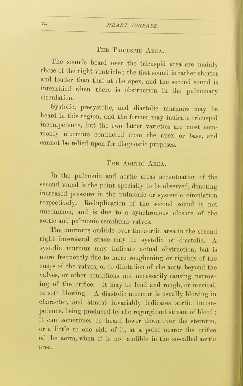 The Tricuspid Area. The sounds heard over the tricuspid area are mainly those of the right ventricle; the first sound is rather shorter and louder than that at the apex, and the second sound is intensified when there is obstruction in the pulmonary circulation. Systolic, presystolic, and diastolic murmurs may be heard in this region, and the former may indicate tricuspid incompetence, but the two latter varieties are most com- monly murmurs conducted from the apex or base, and cannot be relied upon for diagnostic purposes. The Aortic Area. In the pulmonic and aortic areas accentuation of the second sound is the point specially to be observed, denoting increased pressure in the pulmonic or systemic circulation respectively. Eeduplication of the second sound is not uncommon, and is due to a synchronous closure of the aortic and pulmonic semilunar valves. The murmurs audible over the aortic area in the second right intercostal space may be systolic or diastolic. A systolic murmur may indicate actual obstruction, but is more frequently due to mere roughening or rigidity of the cusps of the valves, or to dilatation of the aorta beyond the valves, or other conditions not necessarily causing narrow- ing of the orifice. It may be loud and rough, or musical, or soft blowing, xi diastolic murmur is usually blowing in character, and almost invariably indicates aortic incom- petence, being produced by the regurgitant stream of blood; it can sometimes be heard lower down over the sternum, or a little to one side of it, at a j)oint nearer the orifice of the aorta, when it is not audible in the so-called aortic area.