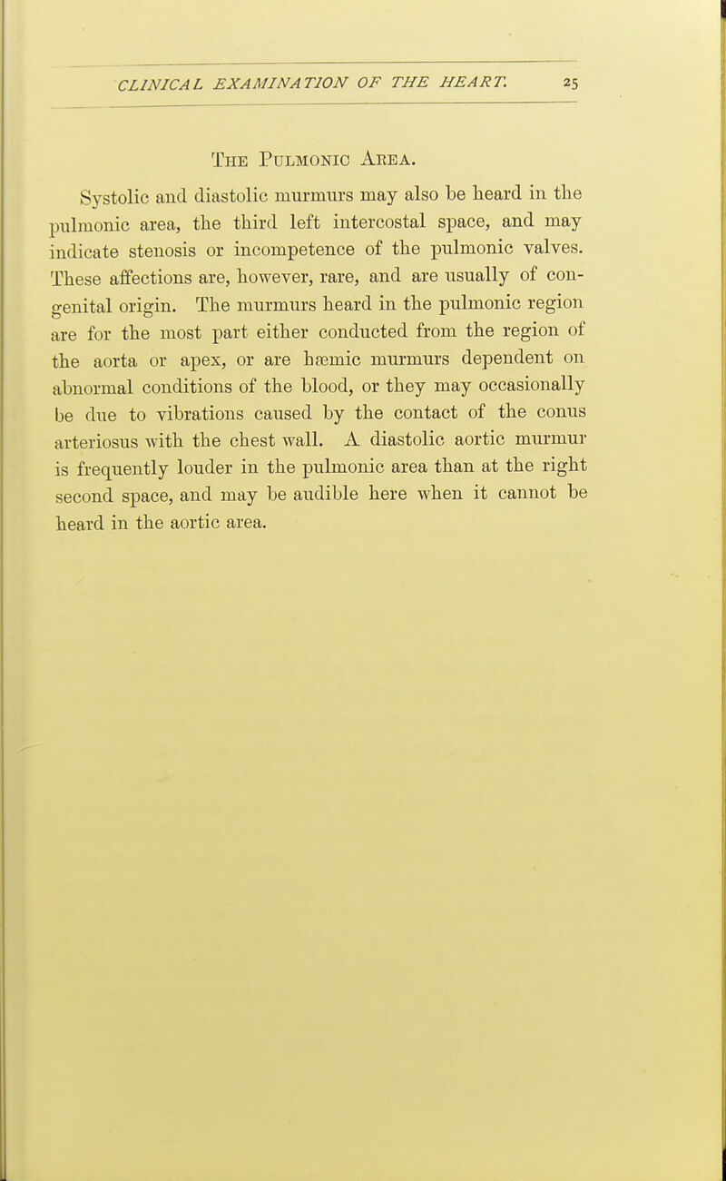 The Pulmonic Aeea. Systolic and diastolic murmurs may also be heard in the pulmonic area, the third left intercostal space, and may indicate stenosis or incompetence of the pulmonic valves. These affections are, however, rare, and are usually of con- genital origin. The murmurs heard in the pulmonic region are for the most part either conducted from the region of the aorta or apex, or are hasmic murmurs dependent on abnormal conditions of the blood, or they may occasionally be due to vibrations caused by the contact of the conus arteriosus with the chest wall. A diastolic aortic murmur is frequently louder in the pulmonic area than at the right second space, and may be audible here when it cannot be heard in the aortic area.