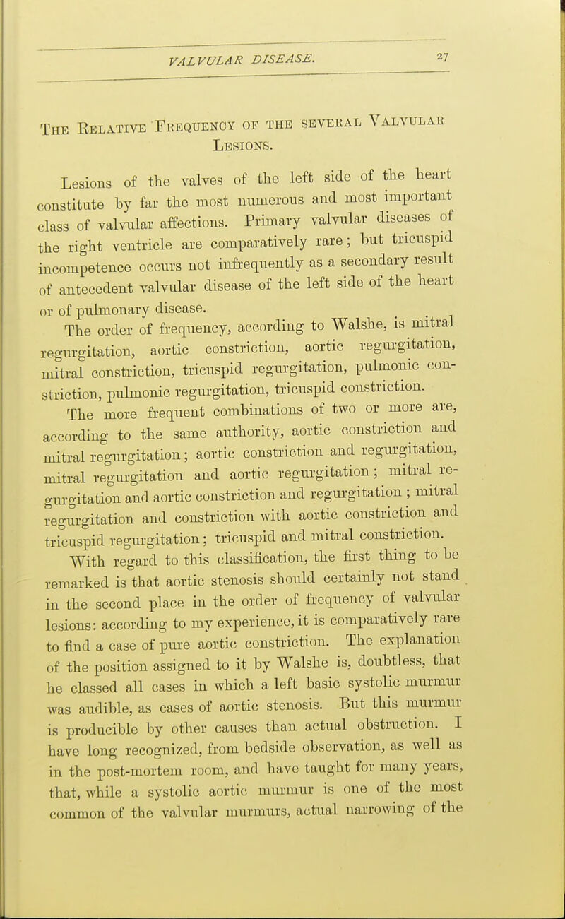 VALVULAR DISEASE. The Kelative ' Frequency of the seveeal Valvular Lesions. Lesions of the valves of the left side of the heart constitute by far the most niimerons and most important class of valvular affections. Primary valvular diseases of the right ventricle are comparatively rare; but tricuspid incompetence occurs not infrequently as a secondary result of antecedent valvular disease of the left side of the heart or of pulmonary disease. The order of frequency, according to Walshe, is mitral regurgitation, aortic constriction, aortic regurgitation, mftral constriction, tricuspid regurgitation, pulmonic con- striction, pulmonic regurgitation, tricuspid constriction. The more frequent combinations of two or more are, according to the same authority, aortic constriction and mitral regiirgitation; aortic constriction and regurgitation, mitral regurgitation and aortic regurgitation; mitral re- gurgitation and aortic constriction and regurgitation ; mitral regurgitation and constriction with aortic constriction and tricuspid regurgitation; tricuspid and mitral constriction. With regard to this classification, the first thing to be remarked is that aortic stenosis should certainly not stand in the second place in the order of frequency of valvular lesions: according to my experience, it is comparatively rare to find a case of pure aortic constriction. The explanation of the position assigned to it by Walshe is, doubtless, that he classed all cases in which a left basic systolic murmur was audible, as cases of aortic stenosis. But this murmur is producible by other causes than actual obstruction. I have long recognized, from bedside observation, as well as in the post-mortem room, and have taught for many years, that, while a systolic aortic murmur is one of the most common of the valvular murmurs, actual narrowing of the