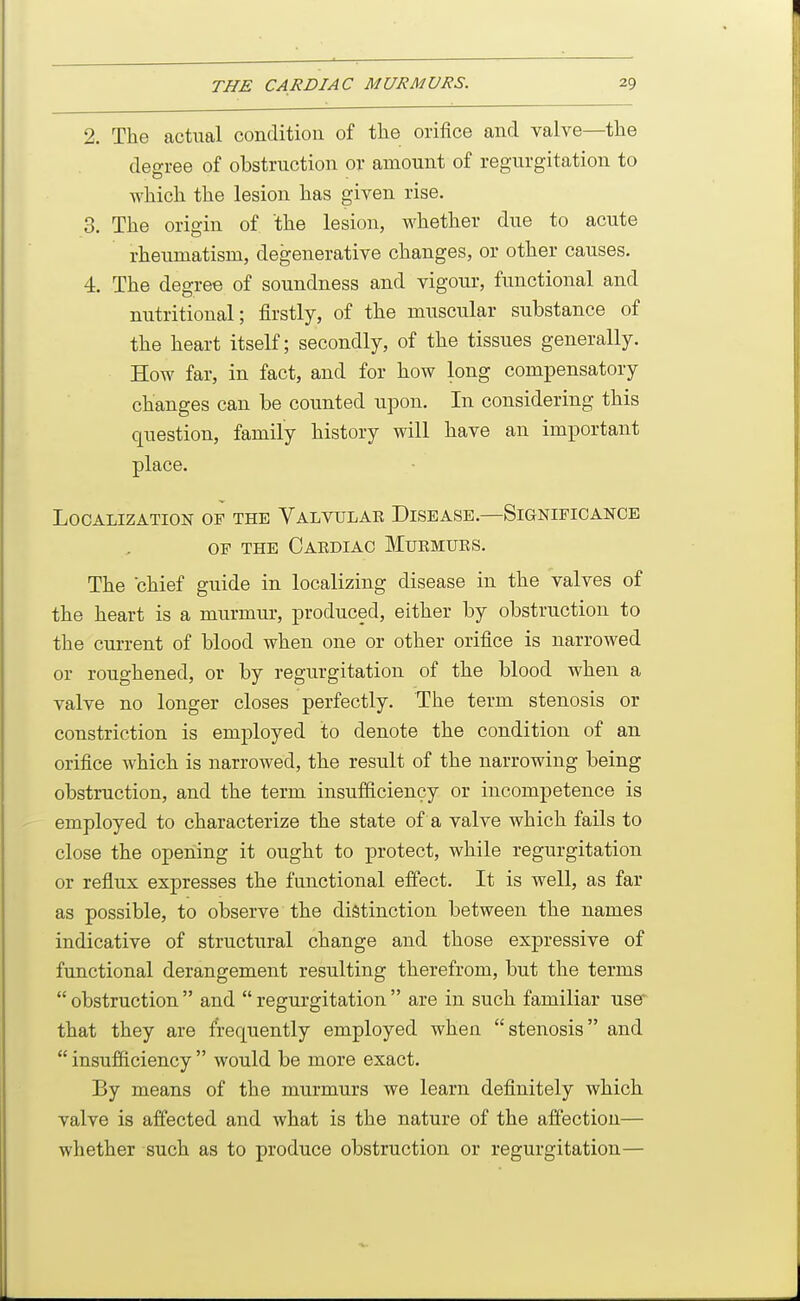 2. The actual conditiou of the orifice and valve—the degree of obstruction or amount of reg-urgitation to which the lesion has given rise. 3. The origin of the lesion, whether due to acute rheumatism, degenerative changes, or other causes. 4. The degree of soundness and vigour, functional and nutritional; firstly, of the muscular substance of the heart itself; secondly, of the tissues generally. How far, in fact, and for how long compensatory changes can be counted upon. In considering this question, family history will have an important place. Localization of the Valvulae Disease.—Significance OF THE CaEDIAC MuEMUES. The chief guide in localizing disease in the valves of the heart is a murmur, produced, either by obstruction to the current of blood when one or other orifice is narrowed or roughened, or by regurgitation of the blood when a valve no longer closes perfectly. The term stenosis or constriction is employed to denote the condition of an orifice which is narrowed, the result of the narrowing being obstruction, and the term insufficiency or incompetence is employed to characterize the state of a valve which fails to close the opening it ought to protect, while regurgitation or reflux expresses the functional effect. It is well, as far as possible, to observe the distinction between the names indicative of structural change and those expressive of functional derangement resulting therefrom, but the terms  obstruction  and  regurgitation  are in such familiar use that they are frequently employed when stenosis and  insufficiency  would be more exact. By means of the murmurs we learn definitely which valve is affected and what is the nature of the affection— whether such as to produce obstruction or regurgitation—