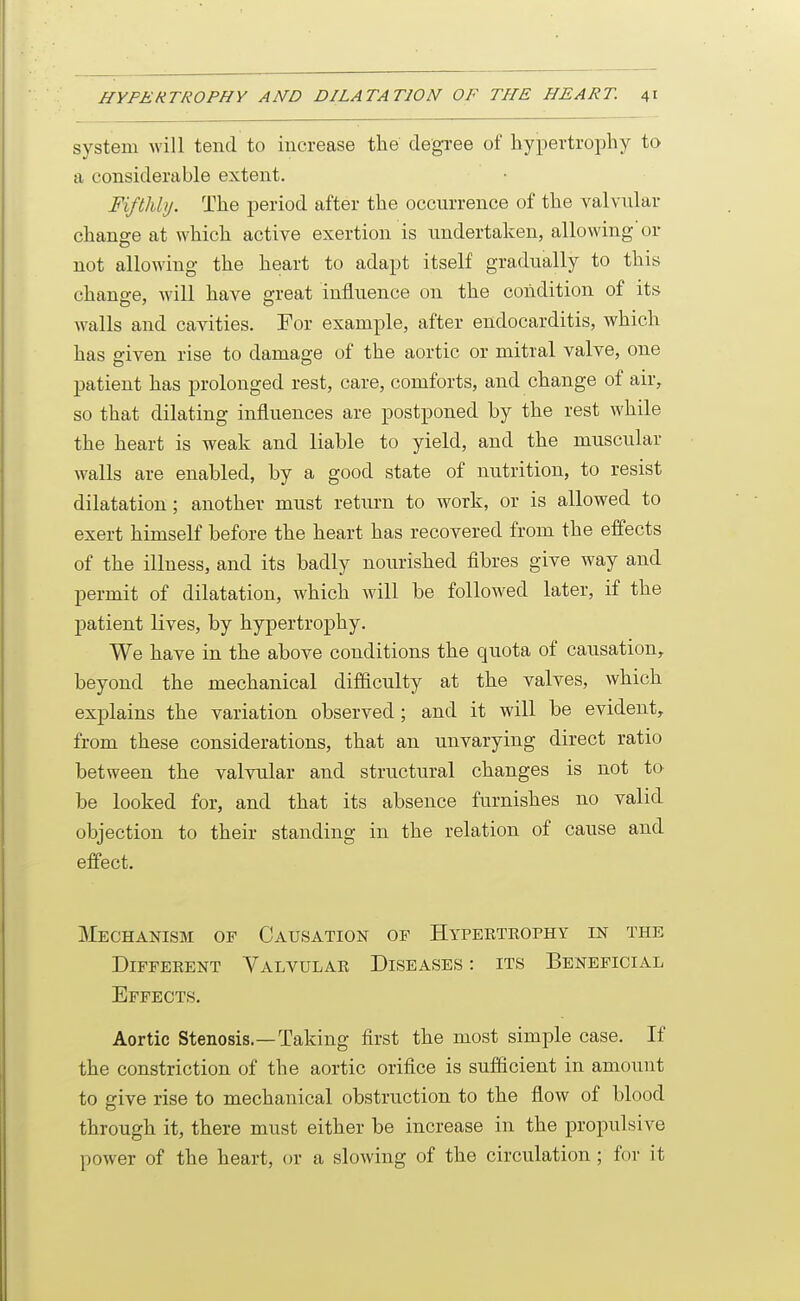 system will tend to increase the degree of hypertrophy to a considerable extent. Fifthly. The period after the occurrence of the valvular change at which active exertion is undertaken, allowing'or not allowing the heart to adapt itself gradually to this chano-e, will have ^reat influence on the condition of its walls and cavities. For example, after endocarditis, which has given rise to damage of the aortic or mitral valve, one patient has prolonged rest, care, comforts, and change of air, so that dilating influences are postponed by the rest while the heart is weak and liable to yield, and the muscular walls are enabled, by a good state of nutrition, to resist dilatation; another must retiu'n to work, or is allowed to exert himself before the heart has recovered from the effects of the illness, and its badly nourished fibres give way and permit of dilatation, which will be followed later, if the j)atient lives, by hypertrophy. We have in the above conditions the quota of causation, beyond the mechanical difficulty at the valves, which explains the variation observed ; and it will be evident, from these considerations, that an unvarying direct ratio between the valvular and structural changes is not to be looked for, and that its absence furnishes no valid objection to their standing in the relation of cause and effect. Mechanism of Causation of Hypeetkophy in the Different Valvulae Diseases : its Beneficial Effects. Aortic Stenosis.—Taking first the most simple case. If the constriction of the aortic orifice is sufficient in amount to give rise to mechanical obstruction to the flow of blood through it, there must either be increase in the propulsive power of the heart, or a slowing of the circulation; for it