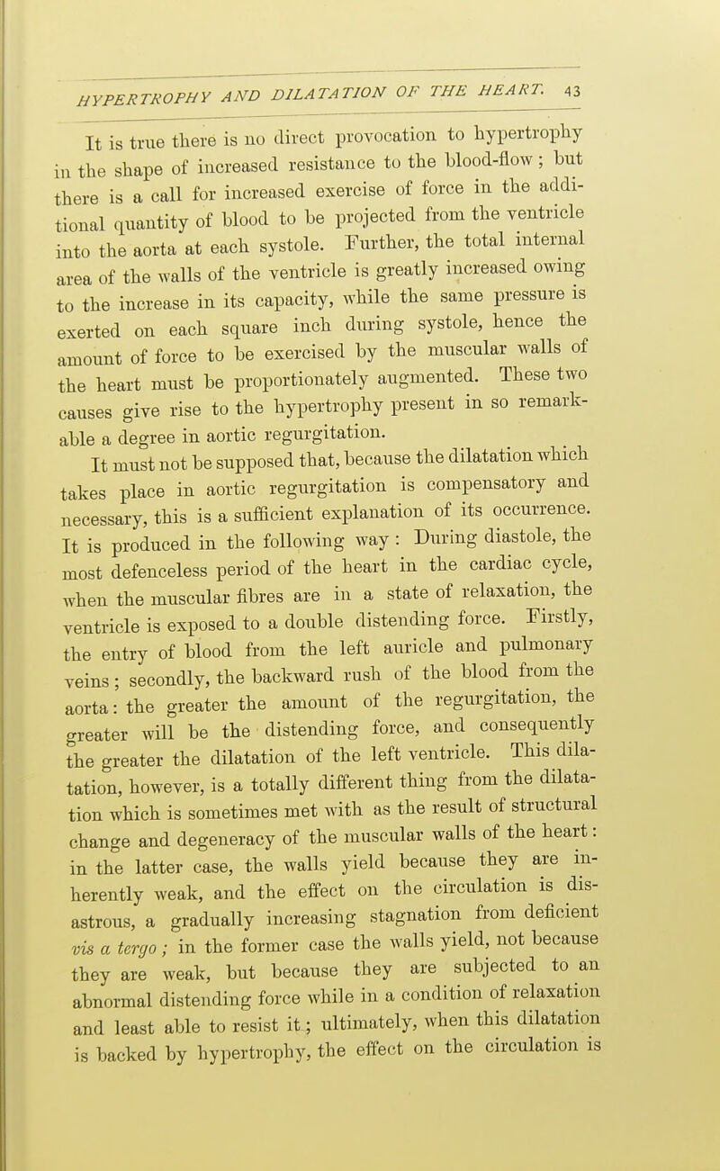 It is true there is no direct provocation to hypertrophy in the shape of increased resistance to the blood-flow; but there is a call for increased exercise of force in the addi- tional quantity of blood to be projected from the ventricle into the aorta at each systole. Further, the total internal area of the walls of the ventricle is greatly increased owing to the increase in its capacity, while the same pressure is exerted on each square inch during systole, hence the amount of force to be exercised by the muscular walls of the heart must be proportionately augmented. These two causes give rise to the hypertrophy present in so remark- able a degree in aortic regurgitation. It must not be supposed that, because the dilatation which takes place in aortic regurgitation is compensatory and necessary, this is a sufBcient explanation of its occurrence. It is produced in the following way : During diastole, the most defenceless period of the heart in the cardiac cycle, when the muscular fibres are in a state of relaxation, the ventricle is exposed to a double distending force. Firstly, the entry of blood from the left auricle and pulmonary veins; secondly, the backward rush of the blood from the aorta: the greater the amount of the regurgitation, the greater will be the distending force, and consequently the greater the dilatation of the left ventricle. This dila- tation, however, is a totally different thing from the dilata- tion which is sometimes met with as the result of structural change and degeneracy of the muscular walls of the heart: in the latter case, the walls yield because they are in- herently weak, and the effect on the circulation is dis- astrous, a gradually increasing stagnation from deficient vis a tergo ; in the former case the walls yield, not because they are weak, but because they are subjected to an abnormal distending force while in a condition of relaxation and least able to resist it; ultimately, when this dilatation is backed by hypertrophy, the effect on the circulation is