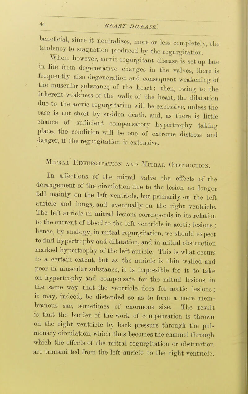 beneficial, since it neutralizes, more or less completely, the tendency to stagnation produced by the regurgitatiom When, however, aortic regurgitant disease is set up late in life from degenerative changes in the valves, there is frequently also degeneration and consequent weakening of the muscular substance of the heart; then, owing to the inherent w-eakness of the walls of the heart, the dilatation due to the aortic regurgitation will be excessive, unless the case is cut short by sudden death, and, as there is little chance of sufficient compensatory hypertrophy taking place, the condition will be one of extreme distress and danger, if the regurgitation is extensive. MiTEAL EeGUKGITATION AND MiTKAL ObSTEUCTION. In affections of the mitral valve the effects of the derangement of the circulation due to the lesion no longer fall mainly on the left ventricle, but primarily on the left auricle and lungs, and eventually on the right ventricle. The left auricle in mitral lesions corresponds in its relation to the current of blood to the left ventricle in aortic lesions ; hence, by analogy, in mitral regurgitation, we should expect to find hypertrophy and dilatation, and in mitral obstruction marked hypertrophy of the left auricle. This is what occurs to a certain extent, but as the auricle is thin walled and poor in muscular substance, it is impossible for it to take on hypertrophy and compensate for the mitral lesions in the same way that the ventricle does for aortic lesions; it may, indeed, be distended so as to form a mere mem- branous sac, sometimes of enormous size. The result is that the burden of the work of compensation is throAm on the right ventricle by back pressure through the pul- monary circulation, which thus becomes the channel through which the effects of the mitral regurgitation or obstruction are transmitted from the left auricle to the right ventricle.