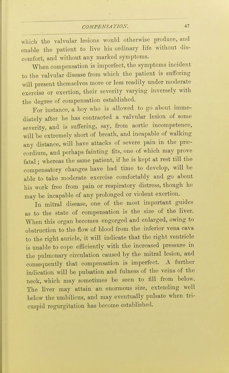 which the valvular lesions would otherwise produce, and enable the patient to live his ordinary life without dis- comfort, and without any marked symptoms. When compensation is imperfect, the symptoms incident to the valvular disease from which the patient is suffering will present themselves more or less readily under moderate exercise or exertion, their severity varying inversely with the degree of compensation established. For instance, a boy who is allowed to go about imme- diately after he has contracted a valvular lesion of some severity, and is suffering, say, from aortic incompetence, will be extremely short of breath, and incapable of walking any distance, will have attacks of severe pain in the praj- cordium, and perhaps fainting fits, one of which may prove fatal; whereas the same patient, if he is kept at rest till the compensatory changes have had time to develop, will be able to take moderate exercise comfortably and go about his work free from pain or respiratory distress, though he may be incapable of any prolonged or violent exertion. In mitral disease, one of the most important guides as to the state of compensation is the size of the liver. When this organ becomes engorged and enlarged, owing to obstruction to the flow of blood from the inferior vena cava to the right auricle, it will indicate that the right ventricle is unable to cope efficiently with the increased pressure in the pulmonary circulation caused by the mitral lesion, and consequently that compensation is imperfect. A further indication will be pulsation and fulness of the veins of the neck, which may sometimes be seen to fill from below. The liver may attain an enormous size, extending well below the umbilicus, and may eventually pulsate when tri- cuspid regurgitation has become established.