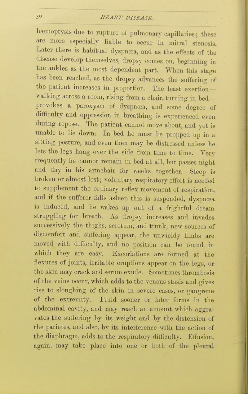 haemoptysis due to rupture of pulmonary capillaries; these are more especially liable to occur in mitral stenosis. Later there is habitual dyspnoea, and as the effects of the disease develop themselves, dropsy comes on, beginning in the ankles as the most dependent part. When this stage has been reached, as the dropsy advances the suffering of the patient increases in proportion. The least exertion- walking across a room, rising from a chair, turning in bed- provokes a paroxysm of dyspnoea, and some degree of difficulty and oppression in breathing is experienced even during repose. The patient cannot move about, and yet is unable to lie down: In bed he must be propped up in a sitting posture, and even then may be distressed unless he lets the legs hang over the side from time to time. A^ery frequently he cannot remain in bed at all, but passes night and day in his armchair for weeks together. Sleep is broken or almost lost; voluntary respiratory effort is needed to supplement the ordinary reflex movement of respiration^ and if the sufferer falls asleep this is suspended, dyspnoea is induced, and he wakes up out of a frightful dream struggling for breath. .Is dropsy increases and invades successively the thighs, scrotum, and trunk, new sources of discomfort and suffering appear, the unwieldy limbs are moved with difficulty, and no position can be found in which they are easy. Excoriations are formed at the flexures of joints, irritable eruptions appear on the legs, or the skin may crack and serum exude. Sometimes thrombosis of the veins occur, which adds to the venous stasis and gives rise to sloughing of the skin in severe cases, or gangrene of the extremity. Fluid sooner or later forms in the abdominal cavity, and may reach an amount which aggra- vates the suffering by its weight and by the distension of the parietes, and also, by its interference with the action of the diaphragm, adds to the respiratory difficulty. Effusion, again, may take place into one or both of the j)leural