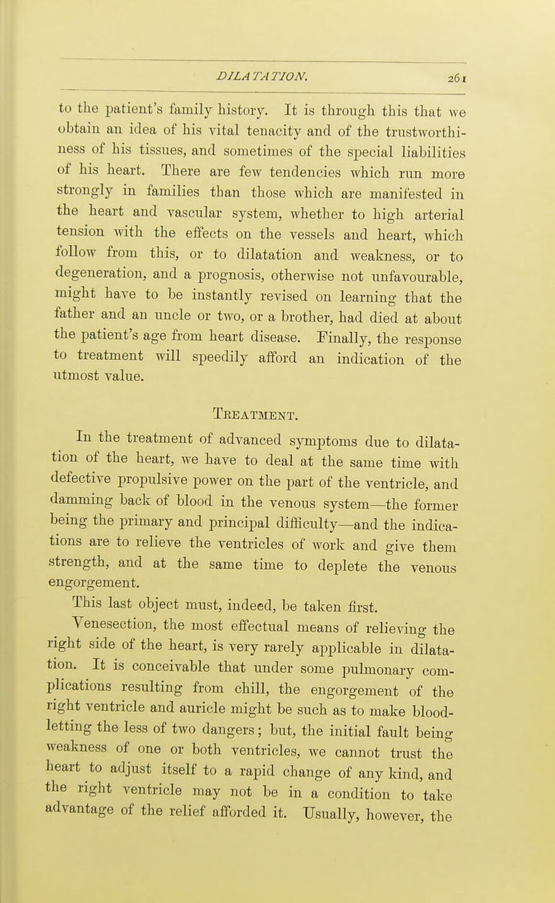 to the patient's family history. It is through this that we obtain an idea of his vital tenacity and of the trustworthi- ness of his tissues, and sometimes of the special liabilities of his heart. There are few tendencies which run more strongly in families than those which are manifested in the heart and vascular system, whether to high arterial tension with the effects on the vessels and heart, which follow from this, or to dilatation and weakness, or to degeneration, and a prognosis, otherwise not unfavourable, might have to be instantly revised on learning that the father and an uncle or two, or a brother, had died at about the patient's age from heart disease. Finally, the response to treatment will speedily afford an indication of the utmost value. Teeatment. In the treatment of advanced symptoms due to dilata- tion of the heart, we have to deal at the same time with defective propulsive power on the part of the ventricle, and damming back of blood in the venous system—the former being the primary and principal difficulty—and the indica- tions are to relieve the ventricles of work and give them strength, and at the same time to deplete the venous engorgement. This last object must, indeed, be taken first. Venesection, the most effectual means of relieving the right side of the heart, is very rarely applicable in dilata- tion. It is conceivable that under some pulmonary com- plications resulting from chill, the engorgement of the right ventricle and auricle might be such as to make blood- letting the less of two dangers; but, the initial fault being weakness of one or both ventricles, we cannot trust the heart to adjust itself to a rapid change of any kind, and the right ventricle may not be in a condition to take advantage of the relief afforded it. Usually, however, the