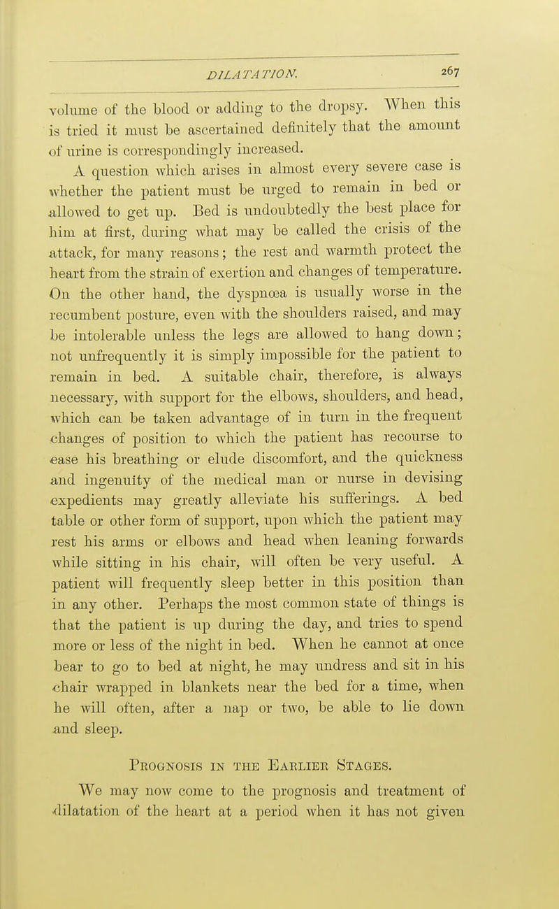 volume of the blood or adding to the dropsy. When this is tried it must be ascertained definitely that the amount of urine is correspondingly increased. A question which arises in almost every severe case is whether the patient must be urged to remain in bed or allowed to get up. Bed is undoubtedly the best place for him at first, during what may be called the crisis of the attack, for many reasons; the rest and warmth protect the heart from the strain of exertion and changes of temperature. On the other hand, the dysiDUoea is usually worse in the recumbent posture, even with the shoulders raised, and may be intolerable unless the legs are allowed to hang down; not unfrequently it is simply impossible for the patient to remain in bed. A suitable chair, therefore, is always necessary, with support for the elbows, shoulders, and head, which can be taken advantage of in turn in the frequent changes of position to which the patient has recourse to ease his breathing or elude discomfort, and the quickness and ingenuity of the medical man or nurse in devising expedients may greatly alleviate his sufferings. A bed table or other form of support, upon which the patient may rest his arms or elbows and head when leaning forwards while sitting in his chair, will often be very useful. A patient will frequently sleep better in this position than in any other. Perhaps the most common state of things is that the patient is up during the day, and tries to spend more or less of the night in bed. When he cannot at once bear to go to bed at night, he may undress and sit in his chair wrapped in blankets near the bed for a time, when he will often, after a nap or two, be able to lie down and sleep. Prognosis in the Eaeliee Stages. We may now come to the prognosis and treatment of •dilatation of the heart at a period when it has not given