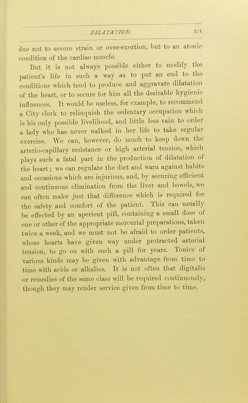 due not to severe strain or over-exertiou, but to an atonic condition of the cardiac muscle. But it is not always possible either to modify the patient's life in such a way as to put an end to the conditions which tend to produce and aggravate dilatation of the heart, or to secure for him all the desirable hygienic influences. It would be useless, for example, to recommend a City clerk to relinquish the sedentary occupation which is his only possible livelihood, and little less vain to order a lady who has never walked in her life to take regular exercise. We can, however, do much to keep down the arterio-capillary resistance or high arterial tension, which plays such a fatal part in the production of dilatation of the heart; we can regulate the diet and warn against habits and occasions which are injurious, and, by securing efficient and continuous elimination from the liver and bowels, we can often make just that difference which is required for the safety and comfort of the patient. This can usually be effected by an aperient pill, containing a small dose of one or other of the appropriate mercurial preparations, taken twice a week, and we must not be afraid to order patients, whose hearts have given way under protracted arterial tension, to go on with such a pill for years. Tonics of various kinds may be given with advantage from time to time with acids or alkalies. It is not often that digitalis or remedies of the same class will be required continuously, though they may render service given from time to time.