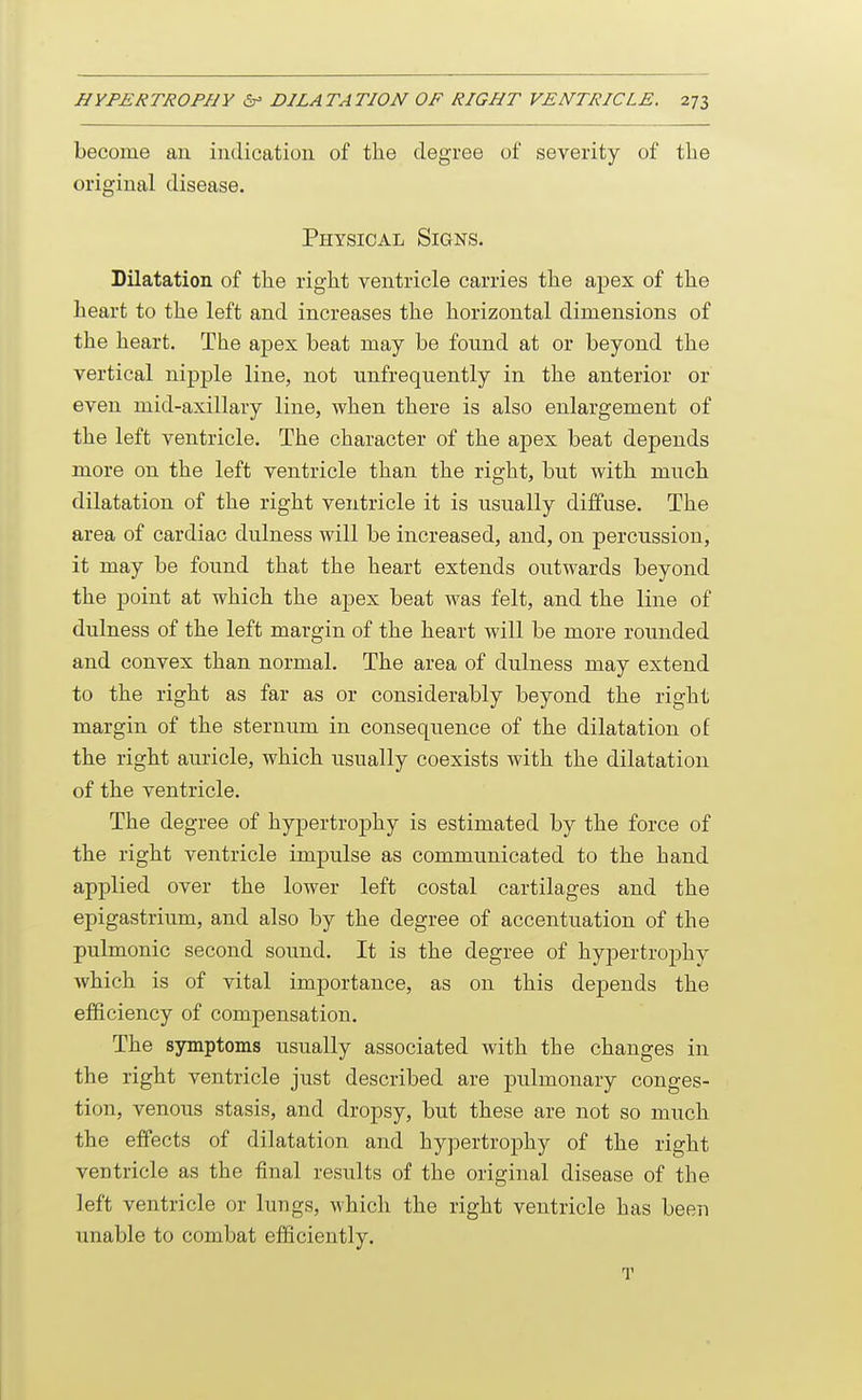 become an indication of the degree of severity of the original disease. Physical Signs. Dilatation of the right ventricle carries the apex of the heart to the left and increases the horizontal dimensions of the heart. The apex beat may be found at or beyond the vertical nipple line, not unfrequently in the anterior or even mid-axillary line, when there is also enlargement of the left ventricle. The character of the apex beat depends more on the left ventricle than the right, but with much dilatation of the right ventricle it is usually diffuse. The area of cardiac dulness will be increased, and, on percussion, it may be found that the heart extends outwards beyond the point at which the apex beat was felt, and the line of dulness of the left margin of the heart will be more rounded and convex than normal. The area of dulness may extend to the right as far as or considerably beyond the right margin of the sternum in consequence of the dilatation of the right auricle, which usually coexists with the dilatation of the ventricle. The degree of hypertrophy is estimated by the force of the right ventricle impulse as communicated to the hand applied over the lower left costal cartilages and the epigastrium, and also by the degree of accentuation of the pulmonic second sound. It is the degree of hypertrophy which is of vital importance, as on this depends the efficiency of compensation. The sjonptoms usually associated with the changes in the right ventricle just described are pulmonary conges- tion, venous stasis, and dropsy, but these are not so much the effects of dilatation and hypertrophy of the right ventricle as the final results of the original disease of the left ventricle or lungs, which the right ventricle has been unable to combat efficiently. T