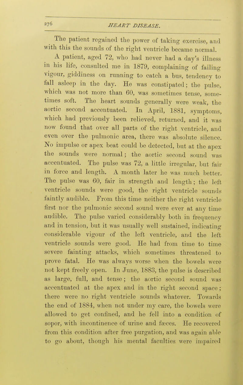 The patient regained the power of taking exercise, and Avith this the sonnds of the right ventricle became normal. A patient, aged 72, who had never had a day's illness in his life, consnlted me in 1879, complaining of failing vigonr, giddiness on rnnning to catch a bns, tendency to fall asleep in the day. He was constipated; the pulse, which was not more than 60, was sometimes tense, some- times soft. The heart sounds generally were weak, the aortic second accentuated. In April, 1881, symptoms, Avhich had previously been relieved, returned, and it was now found that over all parts of the right ventricle, and even over the pulmonic area, there was absolute silence. No impulse or apex beat could be detected, but at the apex the sounds were normal; the aortic second sound was accentuated. The pulse was 72, a little irregular, but fair in force and length. A month later he was much better. The pulse was 60, fair in strength and length; the left ventricle sounds were good, the right ventricle sounds faintly audible. From this time neither the right ventricle first nor the pulmonic second sound were ever at any time audible. The pulse varied considerably both in frequency and in tension, but it was usually well sustained, indicating considerable vigour of the left ventricle, and the left ventricle sounds were good. He had from time to time severe fainting attacks, which sometimes threatened to prove fatal. He was always worse when the bowels were not kept freely open. In June, 1883, the pulse is described as large, full, and tense; the aortic second sound was accentuated at the ajDex and in the right second space ; there were no right ventricle sounds whatever. Towards the end of 1884, when not under my care, the bowels were allowed to get confined, and he fell into a condition of soj)or, with incontinence of urine and fteces. He recovered from this condition after free purgation, and was again able to go about, though his mental faculties were impaired