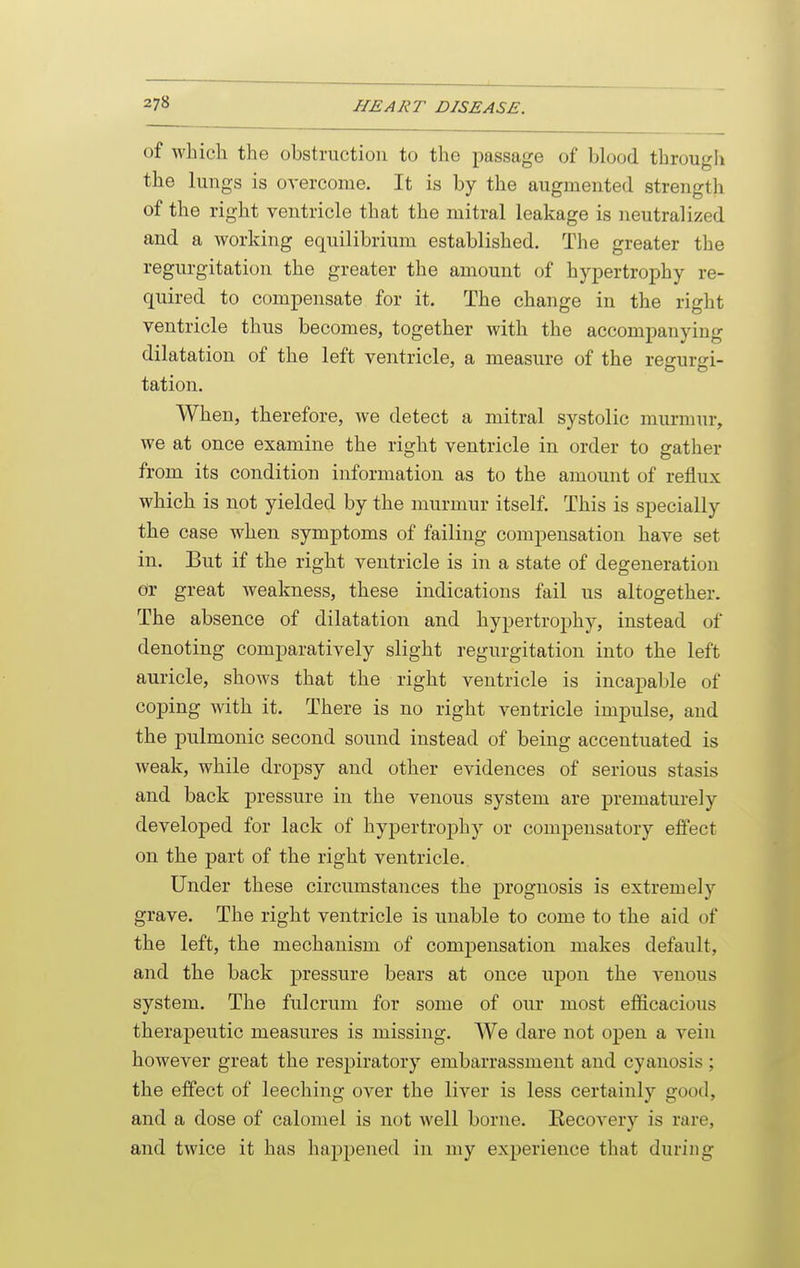 of which the obstruction to the passage of blood througli the lungs is overcome. It is by the augmented strength of the right ventricle that the mitral leakage is neutralized and a working equilibrium established. The greater the regurgitation the greater the amount of hypertrophy re- quired to compensate for it. The change in the right ventricle thus becomes, together with the accompanying dilatation of the left ventricle, a measure of the re^urtri- tation. When, therefore, we detect a mitral systolic murmur, we at once examine the right ventricle in order to gather from its condition information as to the amount of reflux which is not yielded by the murmur itself. This is specially the case when symptoms of failing compensation have set in. But if the right ventricle is in a state of degeneration dr great weakness, these indications fail us altogether. The absence of dilatation and hypertrophy, instead of denoting comparatively slight regurgitation into the left auricle, shows that the right ventricle is incapable of coping with it. There is no right ventricle impulse, and the pulmonic second sound instead of being accentuated is weak, while dropsy and other evidences of serious stasis and back pressure in the venous system are prematurely developed for lack of hypertroj^hy or compensatory effect on the part of the right ventricle. Under these circumstances the prognosis is extremely grave. The right ventricle is unable to come to the aid of the left, the mechanism of compensation makes default, and the back pressure bears at once upon the venous system. The fulcrum for some of our most efficacious therapeutic measures is missing. We dare not open a vein however great the respiratory embarrassment and cyanosis ; the effect of leeching over the liver is less certainly good, and a dose of calomel is not well borne. Recovery is rare, and twice it has happened in my experience that during