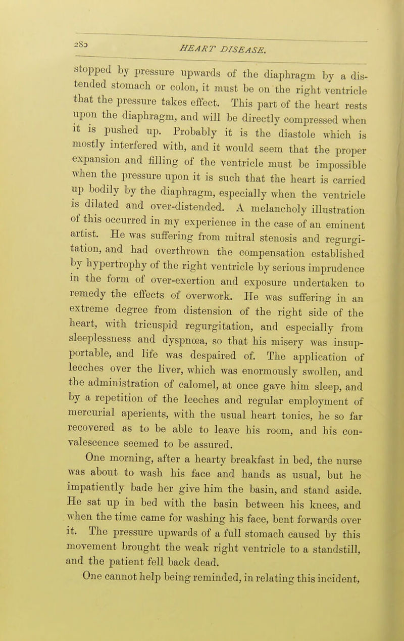 Stopped by pressure upwards of the diaphragm by a dis- tended stomach or colon, it must be on the right ventricle that the pressure takes effect. This part of the heart rests upon the diaphragm, and will be directly compressed when It is pushed up. Probably it is the diastole which is mostly interfered with, and it would seem that the proper expansion and iilling of the ventricle must be impossible when the pressure upon it is such that the heart is carried up bodily by the diaphragm, especially when the ventricle IS dilated and over-distended. A melancholy illustration of this occurred in my experience in the case of an eminent artist. He was suffering from mitral stenosis and regurgi- tation, and had overthrown the compensation established by hypertrophy of the right ventricle by serious imprudence m the form of over-exertion and exposure undertaken to remedy the effects of overwork. He was suffering in an extreme degree from distension of the right side of the heart, with tricuspid regurgitation, and especially from sleeplessness and dyspnoea, so that his misery was insup- portable, and life was despaired of. The application of leeches over the liver, which was enormously swollen, and the administration of calomel, at once gave him sleej), and by a repetition of the leeches and regular employment of mercurial aperients, with the usual heart tonics, he so far recovered as to be able to leave his room, and his con- valescence seemed to be assured. One morning, after a hearty breakfast in bed, the nurse was about to wash his face and hands as usual, but he impatiently bade her give him the basin, and stand aside. He sat up in bed with the basin between his knees, and Avhen the time came for washing his face, bent forwards over it. The pressure upwards of a full stomach caused by this movement brought the weak right ventricle to a standstill, and the patient fell back dead. One cannot help being reminded, in relating this incident,