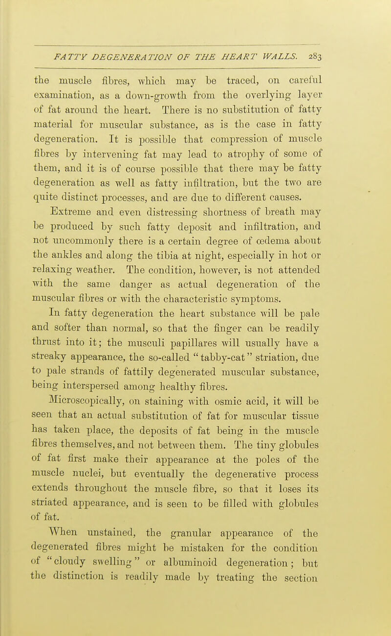 the muscle fibres, which may he traced, on careful examination, as a down-growth from the overlying layer of fat around the heart. There is no substitution of fatty material for muscular substance, as is the case in fatty degeneration. It is possible that compression of muscle fibres by intervening fat may lead to atrophy of some of them, and it is of course possible that there may be fatty degeneration as well as fatty infiltration, but the two are quite distinct j)rocesses, and are due to different causes. Extreme and even distressing shortness of breath may be produced by such fatty deposit and infiltration, and not uncommonly there is a certain degree of cedema about the ankles and along the tibia at night, especially in hot or relaxing weather. The condition, however, is not attended with the same danger as actual degeneration of the muscular fibres or with the characteristic symptoms. In fatty degeneration the heart substance will be pale and softer than normal, so that the finger can be readily thrust into it; the musculi papillares will usually have a streaky appearance, the so-called  tabby-cat striation, due to pale strands of fattily degenerated muscular substance, being interspersed among healthy fibres. Microscopically, on staining with osmic acid, it will be seen that an actual substitution of fat for muscular tissue has taken place, the deposits of fat being in the muscle fibres themselves, and not between them. The tiny globules of fat first make their appearance at the poles of the muscle nuclei, but eventually the degenerative process extends throughout the muscle fibre, so that it loses its striated appearance, and is seen to be filled with globules of fat. When unstained, the granular appearance of the degenerated fibres might be mistaken for the condition of  cloudy swelling or albuminoid degeneration; but the distinction is readily made by treating the section