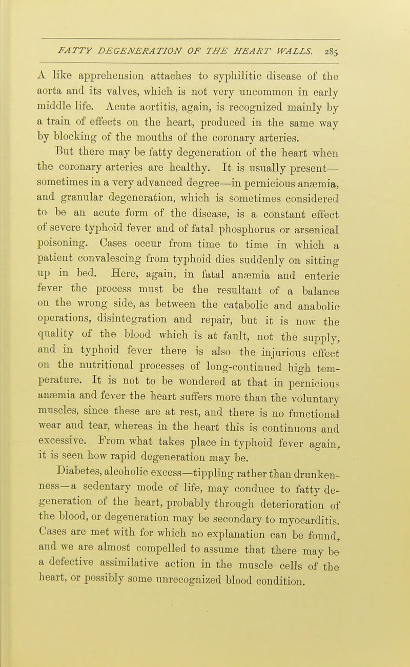 A like apprehension attaches to syphilitic disease of the aorta and its valves, which is not very uncommon in early middle life. Acute aortitis, again, is recognized mainly by a train of effects on the heart, produced in the same way by blocking of the mouths of the coronary arteries. But there may be fatty degeneration of the heart when the coronary arteries are healthy. It is usually present— sometimes in a very advanced degree—in pernicious ana3mia, and granular degeneration, which is sometimes considered to be an acute form of the disease, is a constant effect of severe typhoid fever and of fatal phosphorus or arsenical poisoning. Cases occur from time to time in which a patient convalescing from typhoid dies suddenly on sitting up in bed. Here, again, in fatal ana3mia and enteric fever the jjrocess must be the resultant of a balance on the wrong side, as between the catabolic and anabolic operations, disintegration and repair, but it is now the quality of the blood which is at fault, not the supply, and in typhoid fever there is also the injurious effect on the nutritional processes of long-continued high tem- perature. It is not to be wondered at that in pernicious anfemia and fever the heart suffers more than the voluntary muscles, since these are at rest, and there is no functional wear and tear, whereas in the heart this is continuous and excessive. From what takes place in typhoid fever again, it is seen how rapid degeneration may be. Diabetes, alcoholic excess—tippling rather than drunken- ness—a sedentary mode of life, may conduce to fatty de- generation of the heart, probably through deterioration of the blood, or degeneration may be secondary to myocarditis. Cases are met with for which no explanation can be found, and we are almost compelled to assume that there may be a defective assimilative action in the muscle cells of the heart, or possibly some unrecognized blood condition.