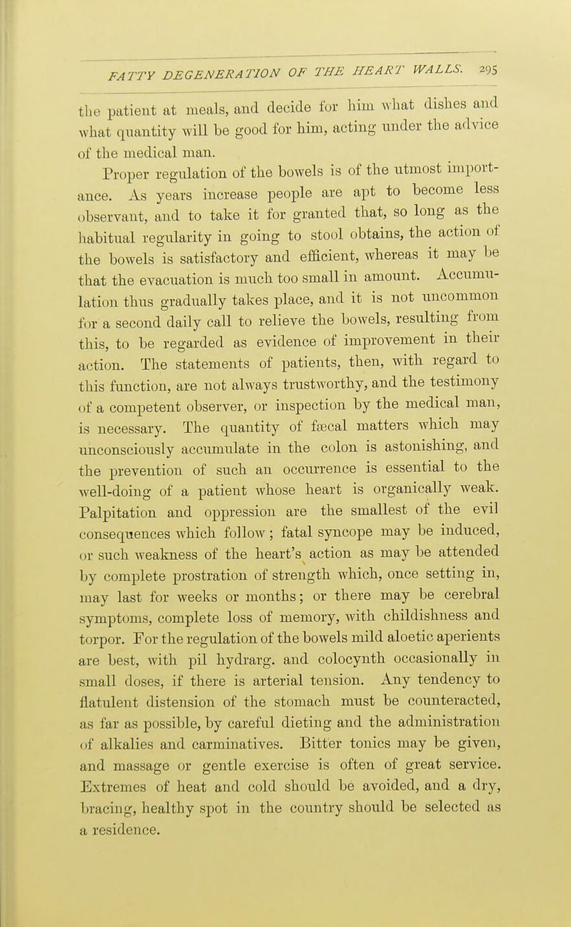 the patient at meals, and decide for him ^^•llat dishes and what quantity will be good for him, acting nnder the advice of the medical man. Proper regulation of the bowels is of the utmost import- ance. As years increase people are apt to become less observant, and to take it for granted that, so long as the habitual regularity in going to stool obtains, the action of the bowels is satisfactory and efficient, whereas it may be that the evacuation is much too small in amount. Accumu- lation thus gradually takes place, and it is not uncommon for a second daily call to relieve the bowels, resulting fr(jm this, to be regarded as evidence of improvement in their action. The statements of patients, then, with regard to this function, are not always trustworthy, and the testimony of a competent observer, or inspection by the medical man, is necessary. The quantity of ftecal matters which may unconsciously accumulate in the colon is astonishing, and the prevention of such an occurrence is essential to the well-doing of a patient whose heart is organically weak. Palpitation and oppression are the smallest of the evil consequences which follow; fatal syncope may be induced, or such weakness of the heart's action as may be attended by complete prostration of strength which, once setting in, may last for weeks or months; or there may be cerebral symptoms, complete loss of memory, with childishness and torpor. For the regulation of the bowels mild aloetic aperients are best, with pil hydrarg. and colocynth occasionally in small doses, if there is arterial tension. Any tendency to flatulent distension of the stomach must be counteracted, as far as possible, by careful dieting and the administration of alkalies and carminatives. Bitter tonics may be given, and massage or gentle exercise is often of great service. Extremes of heat and cold should be avoided, and a dry, bracing, healthy spot in the country should be selected as a residence.