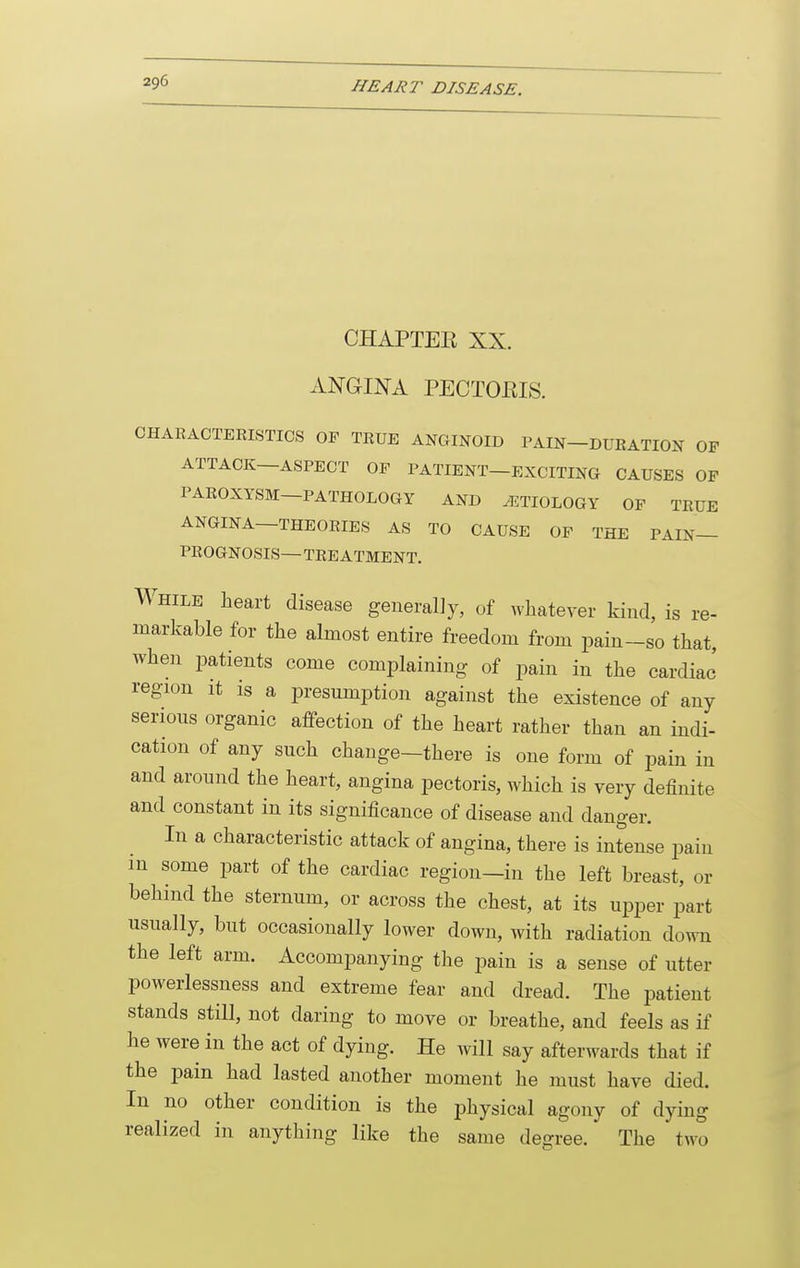 CHAPTEE XX. ANGINA PECTORIS. CHARAOTEEISTICS OF TRUE ANGINOID PAIN-DUEATION OF ATTACK—ASPECT OF PATIENT—EXCITING CAUSES OF PAROXYSM—PATHOLOGY AND ETIOLOGY OF TRUE ANGINA—THEORIES AS TO CAUSE OF THE PAIN- PROGNOSIS- TEE ATMENT. While heart disease generally, of whatever kind, is re- markable for the almost entire freedom from pain-so that, when patients come complaining of pain in the cardiac' region it is a presumption against the existence of any serious organic affection of the heart rather than an indi- cation of any such change-there is one form of pain in and around the heart, angina pectoris, which is very definite and constant in its significance of disease and danger. In a characteristic attack of angina, there is intense pain in some part of the cardiac region—in the left breast, or behind the sternum, or across the chest, at its upper part usually, but occasionally lower down, with radiation down the left arm. Accompanying the pain is a sense of utter powerlessness and extreme fear and dread. The patient stands still, not daring to move or breathe, and feels as if he were in the act of dying. He will say afterwards that if the pain had lasted another moment he must have died. In no other condition is the physical agony of dying realized in anything like the same degree. The two