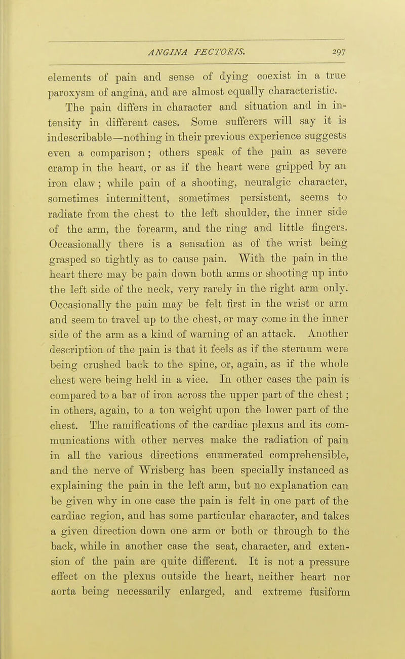 elements of pain and sense of dying coexist in a true paroxysm of angina, and are almost equally characteristic. The pain differs in character and situation and in in- tensity in different cases. Some sufferers will say it is indescribable—nothing in their previous experience suggests even a comparison; others speak of the pain as severe cramp in the heart, or as if the heart were gripped by an iron claw ; while pain of a shooting, neuralgic character, sometimes intermittent, sometimes persistent, seems to radiate from the chest to the left shoulder, the inner side of the arm, the forearm, and the ring and little fingers. Occasionally there is a sensation as of the wrist being grasped so tightly as to cause pain. With the pain in the heart there may be pain down both arms or shooting up into the left side of the neck, very rarely in the right arm only. Occasionally the pain may be felt first in the wrist or arm and seem to travel up to the chest, or may come in the inner side of the arm as a kind of warning of an attack. Another description of the pain is that it feels as if the sternum were being crushed back to the spine, or, again, as if the whole chest were being held in a vice. In other cases the pain is compared to a bar of iron across the upper part of the chest; in others, again, to a ton weight upon the lower part of the chest. The ramifications of the cardiac plexus and its com- munications with other nerves make the radiation of pain in all the various directions enumerated comprehensible, and the nerve of Wrisberg has been specially instanced as explaining the pain in the left arm, but no explanation can be given why in one case the pain is felt in one part of the cardiac region, and has some particular character, and takes a given direction down one arm or both or through to the back, while in another case the seat, character, and exten- sion of the pain are quite different. It is not a pressure effect on the plexus outside the heart, neither heart nor aorta being necessarily enlarged, and extreme fusiform