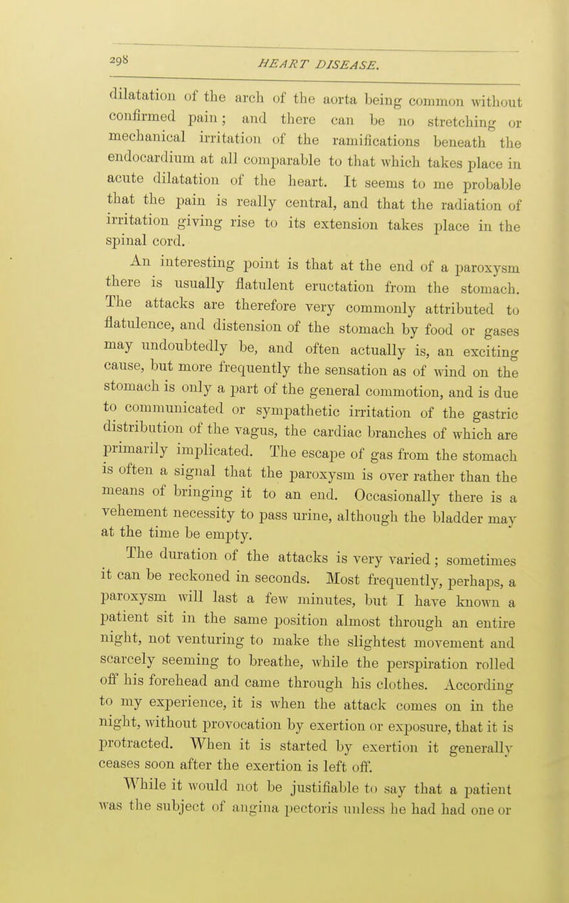 dilatation of the arch of the aorta being common without confirmed pain; aiid there can be no stretching or mechanical irritation of the ramifications beneath the endocardium at all comparable to that which takes place in acute dilatation of the heart. It seems to me probable that the pain is really central, and that the radiation of irntation giving rise to its extension takes place in the spinal cord. An interesting point is that at the end of a paroxysm there is usually flatulent eructation from the stomach. The attacks are therefore very commonly attributed to flatulence, and distension of the stomach by food or gases may undoubtedly be, and often actually is, an exciting cause, but more frequently the sensation as of wind on the stomach is only a part of the general commotion, and is due to communicated or sympathetic irritation of the gastric distribution of the vagus, the cardiac branches of which are primarily implicated. The escape of gas from the stomach is often a signal that the paroxysm is over rather than the means of bringing it to an end. Occasionally there is a vehement necessity to pass urine, although the bladder may at the time be empty. The duration of the attacks is very varied; sometimes it can be reckoned in seconds. Most frequently, perhaps, a paroxysm will last a few minutes, but I have known a patient sit in the same position almost through an entire night, not venturing to make the slightest movement and scarcely seeming to breathe, while the perspiration rolled off his forehead and came through his clothes. According to my experience, it is when the attack comes on in the night, without provocation by exertion or exposure, that it is protracted. When it is started by exertion it generally ceases soon after the exertion is left off. While it would not be justifiable to say that a patient was the subject of angina pectoris unless he had had one or