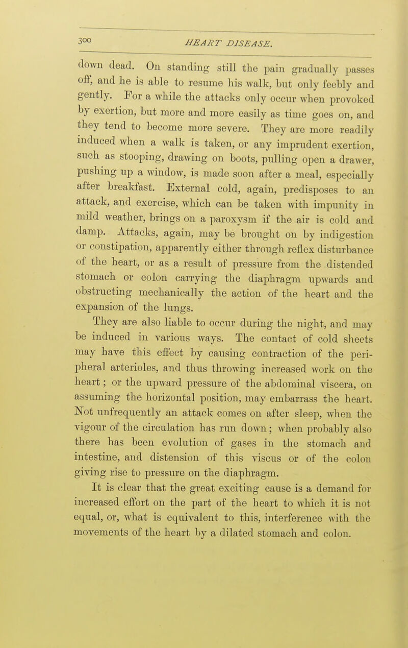 down dead. On standing still the pain gradually passes off, and he is able to resume his walk, but only feebly and gently. For a while the attacks only occur when provoked by exertion, but more and more easily as time goes on, and they tend to become more severe. They are more readily induced when a walk is taken, or any imprudent exertion, such as stooping, drawing on boots, pulling open a drawer, pushing up a window, is made soon after a meal, especially after breakfast. External cold, again, predisposes to an attack, and exercise, which can be taken with impunity in mild weather, brings on a paroxysm if the air is cold and damp. Attacks, again, may be brought on by indigestion or constipation, apparently either through reflex disturbance of the heart, or as a result of pressure from the distended stomach or colon carrying the diaphragm upwards and obstructing mechanically the action of the heart and the expansion of the lungs. They are also liable to occur during the night, and may be induced in various ways. The contact of cold sheets may have this effect by causing contraction of the peri- pheral arterioles, and thus throwing increased work on the heart; or the upward pressure of the abdominal viscera, on assuming the horizontal position, may embarrass the heart. Not imfrequently an attack comes on after sleep, when the vigour of the circulation has run down; when probably also there has been evolution of gases in the stomach and intestine, and distension of this viscus or of the colon giving rise to pressure on the diaphragm. It is clear that the great exciting cause is a demand for increased effort on the part of the heart to which it is not equal, or, what is equivalent to this, interference with the movements of the heart by a dilated stomach and colon.