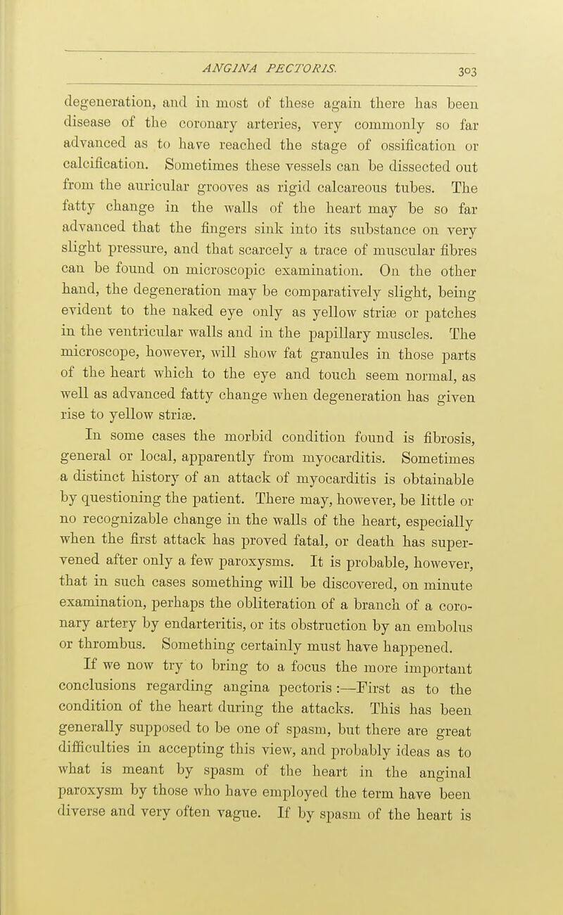 degeneration, and in most of these again there has been disease of the coronary arteries, very commonly so far advanced as to have reached the stage of ossification or calcification. Sometimes these vessels can be dissected out from the auricular grooves as rigid calcareous tubes. The fatty change in the walls of the heart may be so far advanced that the fingers sink into its substance on very slight pressure, and that scarcely a trace of muscular fibres can be found on microscopic examination. On the other hand, the degeneration may be comparatively slight, being evident to the naked eye only as yellow striae or patches in the ventricular walls and in the papillary muscles. The microscope, however, will show fat granules in those parts of the heart which to the eye and touch seem normal, as well as advanced fatty change when degeneration has given rise to yellow strias. In some cases the morbid condition found is fibrosis, general or local, apparently from myocarditis. Sometimes a distinct history of an attack of myocarditis is obtainable by questioning the patient. There may, however, be little or no recognizable change in the walls of the heart, especially when the first attack has proved fatal, or death has super- vened after only a few paroxysms. It is probable, however, that in such cases something will be discovered, on minute examination, perhaps the obliteration of a branch of a coro- nary artery by endarteritis, or its obstruction by an embolus or thrombus. Something certainly must have happened. If we now try to bring to a focus the more important conclusions regarding angina pectoris :—First as to the condition of the heart during the attacks. This has been generally supposed to be one of spasm, but there are great difficulties in accepting this view, and probably ideas as to what is meant by spasm of the heart in the anginal paroxysm by those who have employed the term have been diverse and very often vague. If by spasm of the heart is