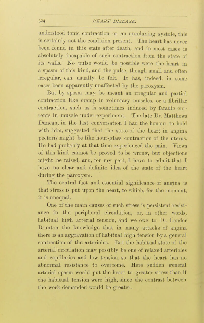 understood tonic contraction or an unrelaxing systole, this is certainly not the condition present. The heart has never been found in this state after death, and in most cases is absolutely incapable of such contraction from the state of its walls. No pulse would be possible were the heart in a sjiasm of this kind, and the pulse, though small and often irregular, can usually be felt. It has, indeed, in some cases been apparently unaffected by the paroxysm. But by spasm may be meant an irregular and partial contraction like cramp in A^oluntary muscles, or a fibrillar contraction, such as is sometimes induced by faradic cur- rents in muscle under experiment. The late Dr. Matthews Duncan, in the last conversation I had the honour to hold with him, suggested that the state of the heart in angina pectoris might be like hour-glass contraction of the uterus. He had probably at that time experienced the pain. Views of this kind cannot be proved to be wrong, but objections might be raised, and, for my part, I have to admit that I have no clear and definite idea of the state of the heart during the paroxysm. The central fact and essential significance of angina is that stress is put upon the heart, to which, for the moment, it is unequal. One of the main causes of such stress is persistent resist- ance in the peripheral circulation, or, in other words, habitual high arterial tension, and we owe to Dr. Lauder Brunton the knowledge that in many attacks of angina there is an aggravation of habitual high tension by a general contraction of the arterioles. But the habitual state of the arterial circulation may possibly be one of relaxed arterioles and capillaries and low tension, so that the heart has no abnormal resistance to overcome. Here sudden general arterial spasm would put the heart to greater stress than it the habitual tension were high, since the contrast between the work demanded would be greater.