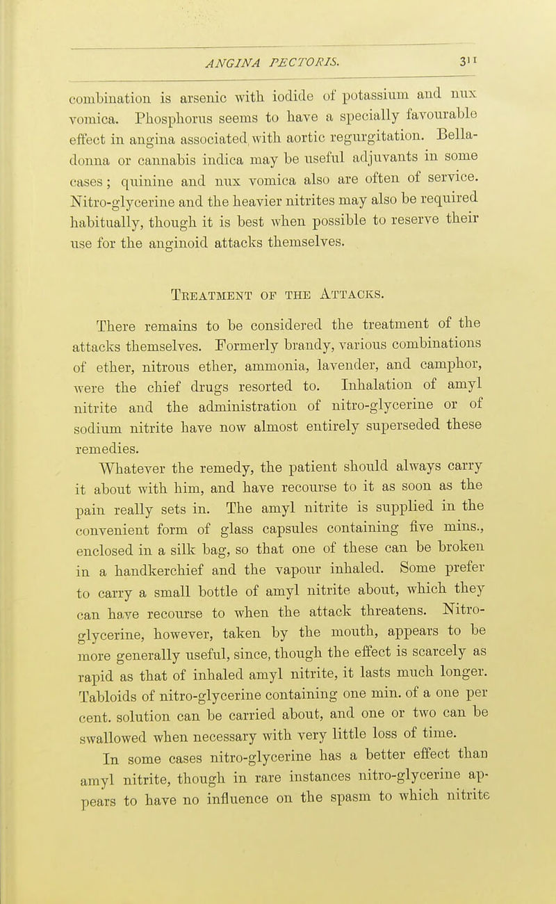 combination is arsenic with iodide of potassium and nux vomica. Phosphorus seems to have a specially favourable effect in angina associated, with aortic regurgitation. Bella- donna or cannabis indica may be useful adjuvants in some cases; quinine and nux vomica also are often of service. Nitro-glycerine and the heavier nitrites may also be required habitually, though it is best when possible to reserve their use for the anginoid attacks themselves. Teeatment of the Attacks. There remains to be considered the treatment of the attacks themselves. Formerly brandy, various combinations of ether, nitrous ether, ammonia, lavender, and camphor, were the chief drugs resorted to. Inhalation of amyl nitrite and the administration of nitro-glycerine or of sodium nitrite have now almost entirely superseded these remedies. Whatever the remedy, the patient should always carry it about with him, and have recourse to it as soon as the pain really sets in. The amyl nitrite is supplied in the convenient form of glass capsules containing five mins., enclosed in a silk bag, so that one of these can be broken in a handkerchief and the vapour inhaled. Some prefer to carry a small bottle of amyl nitrite about, which they can ha,ve recourse to when the attack threatens. Nitro- glycerine, however, taken by the mouth, appears to be more generally useful, since, though the effect is scarcely as rapid as that of inhaled amyl nitrite, it lasts much longer. Tabloids of nitro-glycerine containing one min. of a one per cent, solution can be carried about, and one or two can be swallowed when necessary with very little loss of time. In some cases nitro-glycerine has a better effect than amyl nitrite, though in rare instances nitro-glycerine ap- pears to have no influence on the spasm to which nitrite