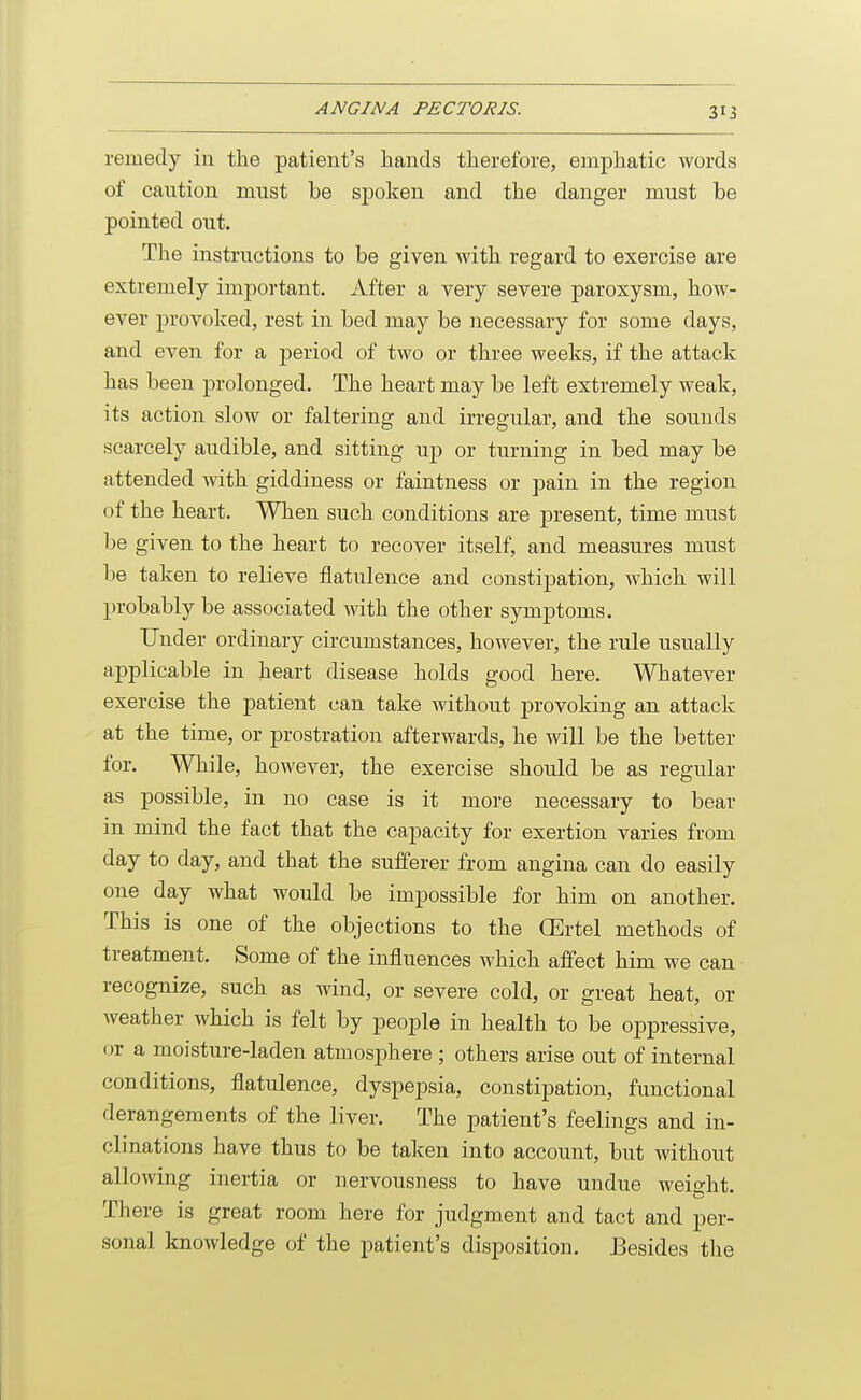 remedy in the patient's hands therefore, emphatic words of caution must be spoken and the danger must be pointed out. The instructions to be given with regard to exercise are extremely important. After a very severe paroxysm, how- ever provoked, rest in bed may be necessary for some days, and even for a period of two or three weeks, if the attack has been prolonged. The heart may be left extremely weak, its action slow or faltering and irregular, and the sounds scarcely audible, and sitting up or turning in bed may be attended with giddiness or faintness or pain in the region of the heart. When such conditions are present, time must be given to the heart to recover itself, and measures must be taken to relieve flatulence and constipation, which will probably be associated with the other symptoms. Under ordinary circumstances, however, the rule usually applicable in heart disease holds good here. Whatever exercise the patient can take without provoking an attack at the time, or prostration afterwards, he will be the better for. While, however, the exercise should be as regular as possible, in no case is it more necessary to bear in mind the fact that the capacity for exertion varies from day to day, and that the sufferer from angina can do easily one day what would be impossible for him on another. This is one of the objections to the CErtel methods of treatment. Some of the influences which affect him we can recognize, such as wind, or severe cold, or great heat, or weather which is felt by people in health to be oppressive, or a moisture-laden atmosphere ; others arise out of internal conditions, flatulence, dyspepsia, constipation, functional derangements of the liver. The patient's feelings and in- clinations have thus to be taken into account, but without allowing inertia or nervousness to have undue weight. There is great room here for judgment and tact and per- sonal knowledge of the patient's disposition. Besides the