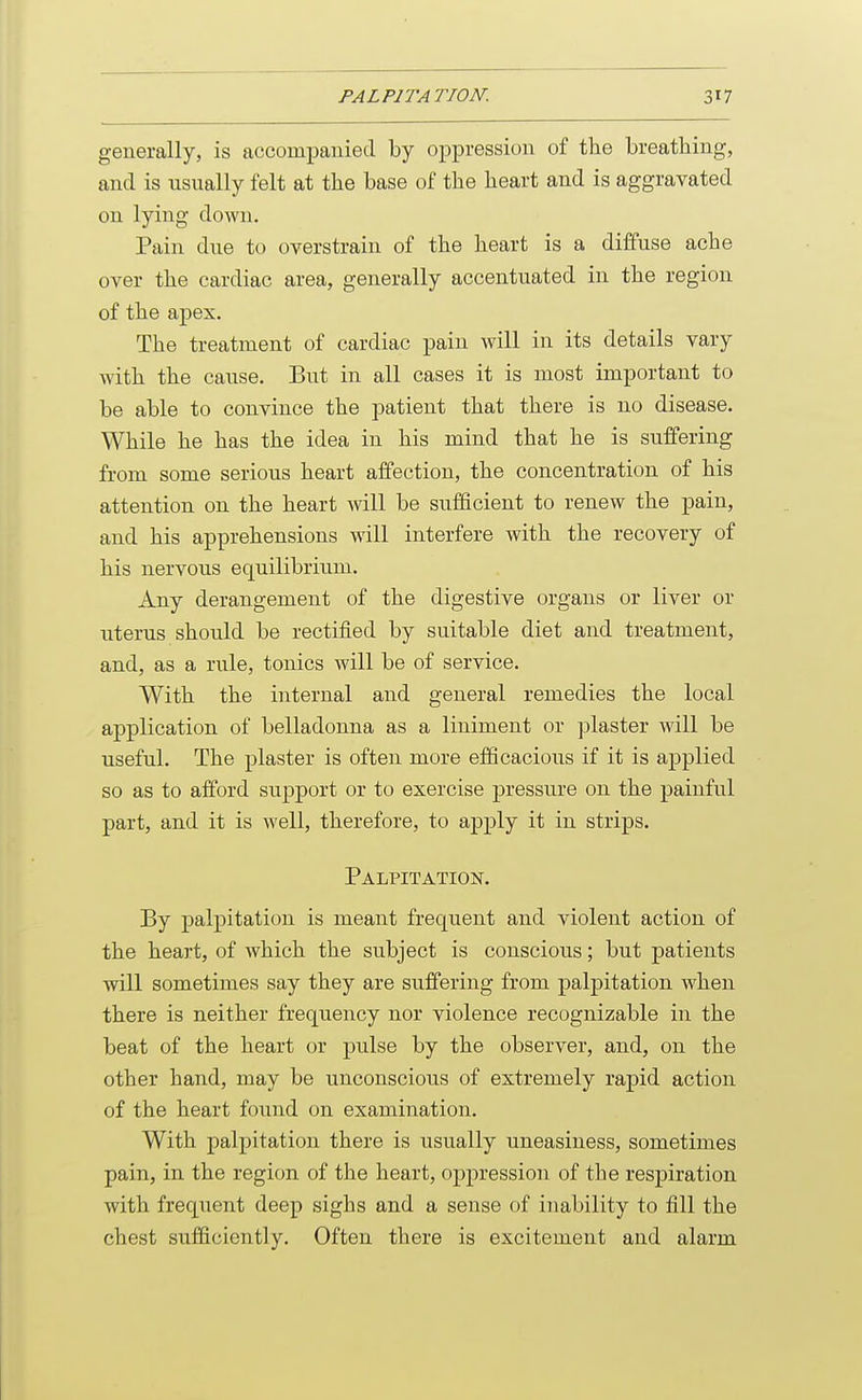 generally, is accompanied by oppression of the breathing, and is usually felt at the base of the heart and is aggravated on lying down. Pain due to overstrain of the heart is a diffuse ache over the cardiac area, generally accentuated in the region of the apex. The treatment of cardiac pain will in its details vary with the cause. But in all cases it is most important to be able to convince the patient that there is no disease. While he has the idea in his mind that he is suffering from some serious heart affection, the concentration of his attention on the heart will be sufficient to renew the pain, and his apprehensions will interfere with the recovery of his nervous equilibrium. Any derangement of the digestive organs or liver or uterus should be rectified by suitable diet and treatment, and, as a rule, tonics will be of service. With the internal and general remedies the local application of belladonna as a liniment or plaster will be useful. The plaster is often more efficacious if it is applied so as to afford support or to exercise pressure on the painful part, and it is well, therefore, to apply it in strips. Palpitation, By palpitation is meant frequent and violent action of the heart, of which the subject is conscious; but patients will sometimes say they are suffering from palpitation when there is neither frequency nor violence recognizable in the beat of the heart or pulse by the observer, and, on the other hand, may be unconscious of extremely rapid action of the heart found on examination. With palpitation there is usually uneasiness, sometimes pain, in the region of the heart, oppression of the respiration with frequent deep sighs and a sense of inability to fill the chest sufficiently. Often there is excitement and alarm