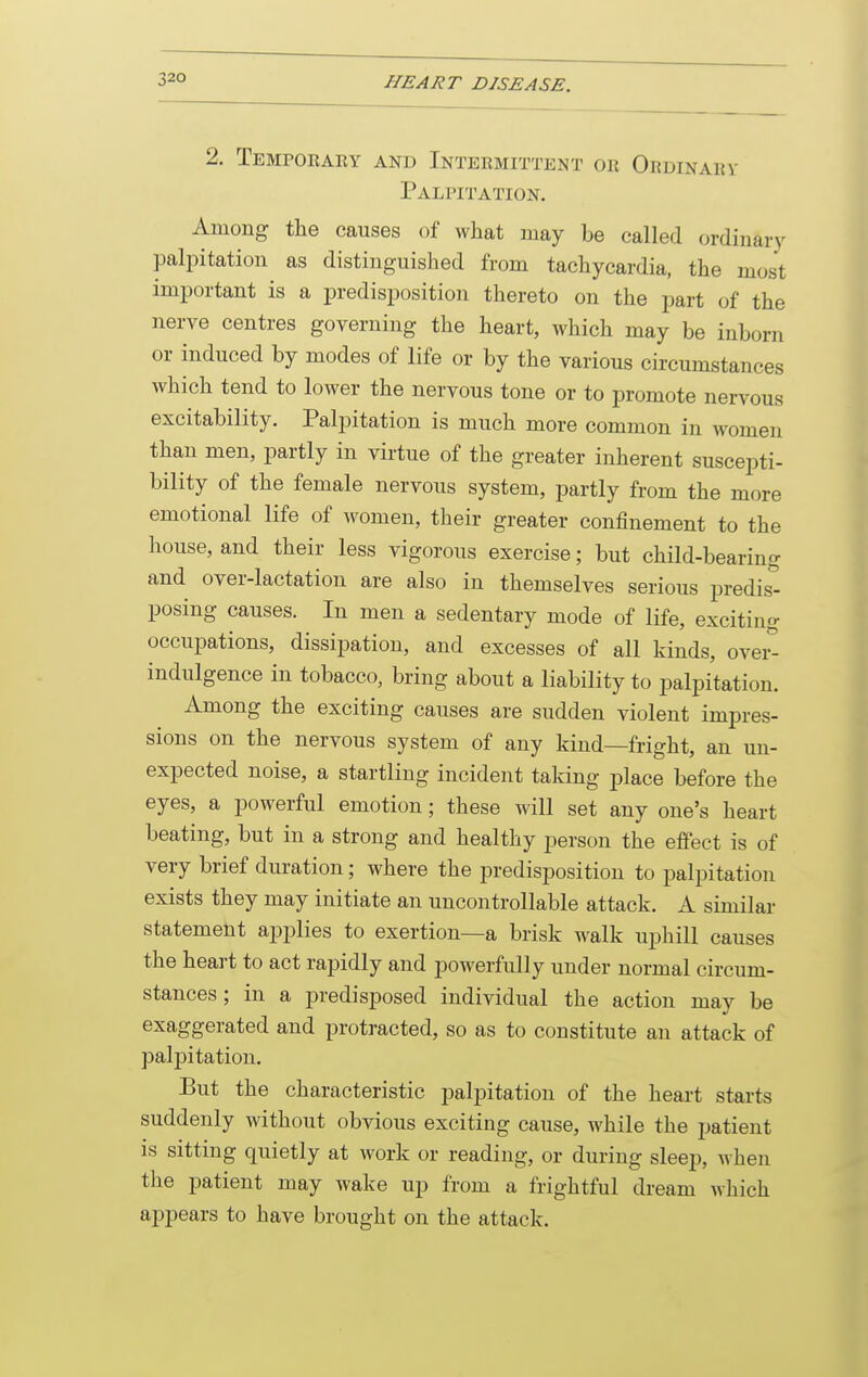 2. Temporaey and Intermittent or Ordinarv Palpitation. Among the causes of what may be called ordinary palpitation as distinguished from tachycardia, the most important is a predisposition thereto on the part of the nerve centres governing the heart, which may be inborn or induced by modes of life or by the various circumstances which tend to lower the nervous tone or to promote nervous excitability. Palpitation is much more common in women than men, partly in virtue of the greater inherent suscepti- bility of the female nervous system, partly from the more emotional life of women, their greater confinement to the house, and their less vigorous exercise; but child-bearing and over-lactation are also in themselves serious predis^ posing causes. In men a sedentary mode of life, exciting occupations, dissipation, and excesses of all kinds, ovei^ indulgence in tobacco, bring about a liability to palpitation. Among the exciting causes are sudden violent impres- sions on the nervous system of any kind—fright, an un- expected noise, a startling incident taking place before the eyes, a powerful emotion; these will set any one's heart beating, but in a strong and healthy person the effect is of very brief duration; where the predisposition to palpitation exists they may initiate an uncontrollable attack. A similar statement applies to exertion—a brisk walk uphill causes the heart to act rapidly and powerfully under normal circum- stances ; in a predisposed individual the action may be exaggerated and protracted, so as to constitute an attack of palpitation. But the characteristic palpitation of the heart starts suddenly without obvious exciting cause, while the patient is sitting quietly at work or reading, or during sleep, when the patient may wake up from a frightful dream which ajjpears to have brought on the attack.