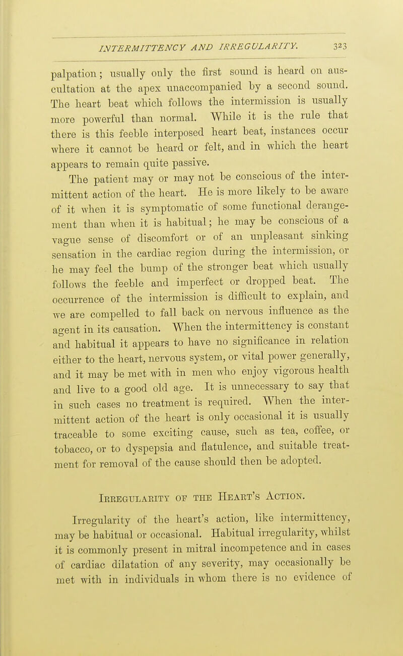 palpation; usually only the first sound is heard on aus- cnltation at the apex unaccompanied hy a second sound. The heart beat which follows the intermission is usually more powerful than normal. While it is the rule that there is this feeble interposed heart beat, instances occur where it cannot be heard or felt, and in which the heart appears to remain quite passive. The patient may or may not be conscious of the inter- mittent action of the heart. He is more likely to be aware of it when it is symptomatic of some functional derange- ment than when it is habitual; he may be conscious of a vague sense of discomfort or of an unpleasant sinking sensation in the cardiac region during the intermission, or he may feel the bump of the stronger beat which usually follows the feeble and imperfect or dropped beat. The occurrence of the intermission is difficult to explain, and we are compelled to fall back on nervous influence as the agent in its causation. When the intermittency is constant and habitual it appears to have no significance in relation either to the heart, nervous system, or vital power generally, and it may be met with in men who enjoy vigorous health and live to a good old age. It is unnecessary to say that in such cases no treatment is required. When the inter- mittent action of the heart is only occasional it is usually traceable to some exciting cause, such as tea, coffee, or tobacco, or to dyspepsia and flatulence, and suitable treat- ment for removal of the cause should then be adopted. Irregulaeity of the PIeart's Action. Irregularity of the heart's action, like intermittency, may be habitual or occasional. Habitual irregularity, whilst it is commonly present in mitral incompetence and in cases of cardiac dilatation of any severity, may occasionally be met with in individuals in whom there is no evidence of