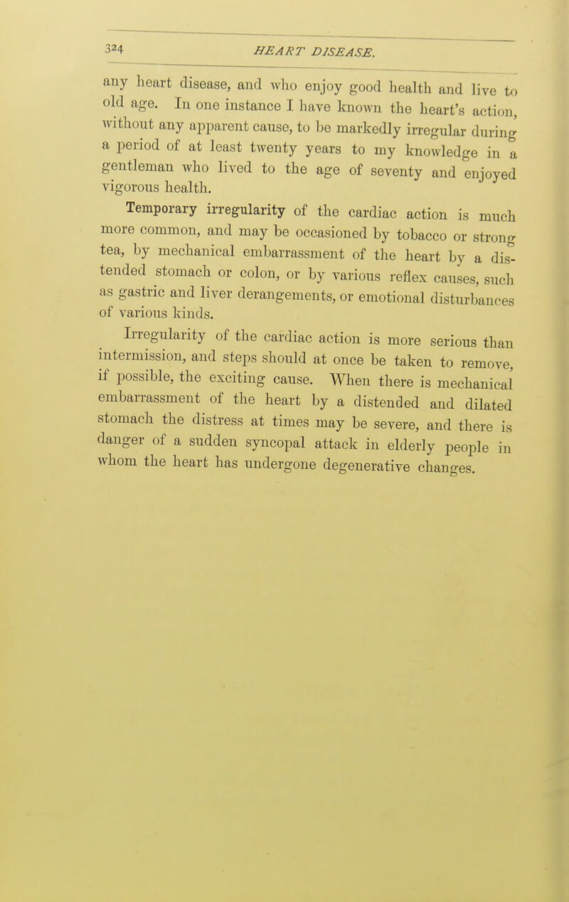 any heart disease, and who enjoy good health and live to old age. In one instance I liave known the heart's action, without any apparent cause, to be markedly irregular during a period of at least twenty years to my knowledge in a gentleman who lived to the age of seventy and enjoyed vigorous health. Temporary irregularity of the cardiac action is much more common, and may be occasioned by tobacco or strong tea, by mechanical embarrassment of the heart by a dis^ tended stomach or colon, or by various reflex causes, such as gastric and liver derangements, or emotional disturbances of various kinds. Irregularity of the cardiac action is more serious than intermission, and steps should at once be taken to remove, if possible, the exciting cause. When there is mechanical embarrassment of the heart by a distended and dilated stomach the distress at times may be severe, and there is danger of a sudden syncopal attack in elderly people in whom the heart has undergone degenerative changes.