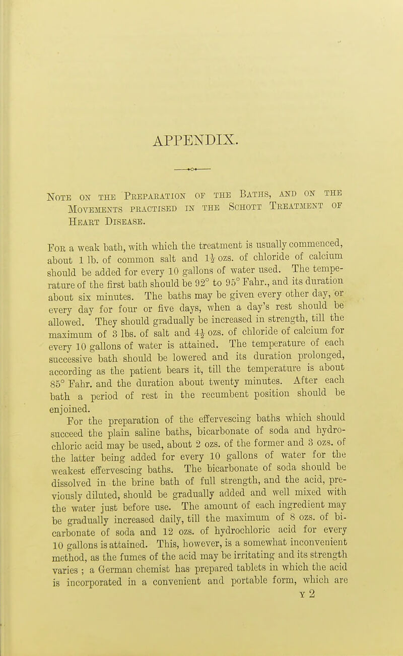APPENDIX. Note on the Pkepabation of the Baths, and on the Movements practised in the Sohott Treatment of Heart Disease. For a weak bath, wifcli wliicli the treatment is usually commenced, about 1 lb. of common salt and li ozs. of chloride of calcium should be added for every 10 gallons of water used. The tempe- rature of the first bath should be 92° to 95° Fahr., and its duration about sis minutes. The baths may be given every other day, or every day for foiu' or five days, when a day's rest should be allowed. They should gradually be increased in strength, till the maximum of 3 lbs. of salt and 4^ ozs. of chloride of calcium for every 10 gallons of water is attained. The temperature of each successive bath should be lowered and its duration prolonged, according as the patient bears it, till the temperature is about 85° Fahr. and the duration about twenty minutes. After each bath a period of rest in the recumbent position should be enjoined. For the preparation of the effervescing baths which should succeed the plain saline baths, bicarbonate of soda and hydro- chloric acid may be used, about 2 ozs. of the former and 3 ozs. of the latter being added for every 10 gallons of water for the weakest effervescing baths. The bicarbonate of soda should be dissolved in the brine bath of full strength, and the acid, pre- viously diluted, should be gradually added and well mked with the water just before use. The amount of each ingredient may be gradually increased daily, till the maximum of 8 ozs. of bi- carbonate of soda and 12 ozs. of hydrochloric acid for every 10 gallons is attained. This, however, is a somewhat inconvenient method, as the fumes of the acid may be irritating and its strength varies ; a German chemist has prepared tablets in which the acid is incorporated in a convenient and portable form, which are y2