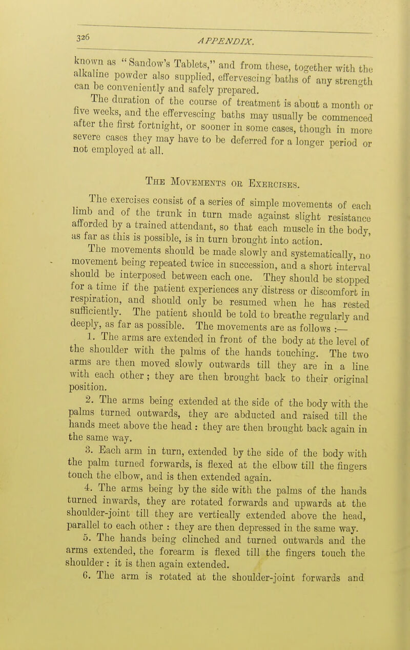 APPENDIX. known as Sandow's Tablets, and from these, together with the alkalme powder also supplied, effervescing baths of any strength can be conveniently and safely prepared. The duration of the course of treatment is about a month or hve weeks and the effervescing baths may usually be commenced atter the hrst fortnight, or sooner in some cases, though in more severe cases they may have to be deferred for a longer period or not employed at all. The Movements or Exercises. The exercises consist of a series of simple movements of each hmb and of the trunk in turn made against slight resistance attorded by a tramed attendant, so that each muscle in the body as far as this is possible, is in turn brought into action. The movements should be made slowly and systematically no movement being repeated twice in succession, and a short interval should be interposed between each one. They should be stopped for a time if the patient experiences any distress or discomfort in respiration, and should only be resumed when he has rested sufficiently. The patient should be told to breathe regularly and deeply, as far as possible. The movements are as follows :— 1. The arms are extended in front of the body at the level of the shoulder with the palms of the hands touching. The two arms are then moved slowly outwards till they are in a line with each other; they are then brought back to their original position. 2. The arms being extended at the side of the body with the palms turned outwards, they are abducted and raised till the hands meet above the head : they are then brought back again in the same way. 3. Each arm in turn, extended by the side of the body with the palm turned forwards, is flexed at the elbow till the fingers touch the elbow, and is then extended again. 4. The arms being by the side with the palms of the hands turned inwards, they are rotated forwards and upwards at the shoulder-joint till they are vertically extended above the head, parallel to each other : they are then depressed in the same way. 5. The hands being clinched and turned outwards and the arms extended, the forearm is flexed till the fingers touch the shoulder : it is then again extended. G. The arm is rotated at the shoulder-joint forwards and