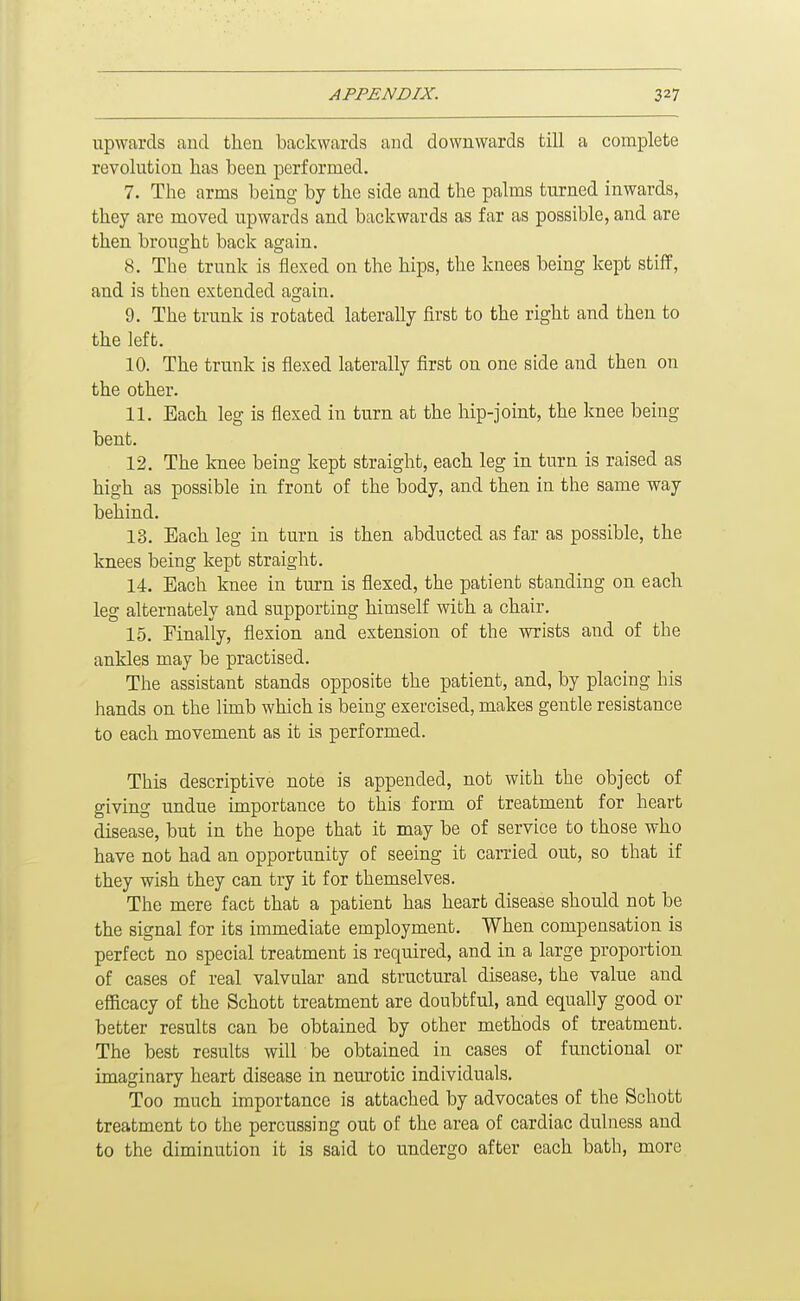upwards and then backwards and downwards till a complete revolution has been performed. 7. The arms being by the side and the palms turned inwards, they are moved upwards and backwards as far as possible, and are then brought back again. 8. The trunk is flexed on the hips, the knees being kept stiff, and is then extended again. 9. The trunk is rotated laterally first to the right and then to the left. 10. The trunk is flexed laterally first on one side and then on the other. 11. Each leg is flexed in turn at the hip-joint, the knee being bent. 12. The knee being kept straight, each leg in turn is raised as high as possible in front of the body, and then in the same way behind. 13. Each leg in turn is then abducted as far as possible, the knees being kept straight. 14. Each knee in turn is flexed, the patient standing on each leg alternately and supporting himself with a chair. 15. Finally, flexion and extension of the wrists and of the ankles may be practised. The assistant stands opposite the patient, and, by placing his hands on the limb which is being exercised, makes gentle resistance to each movement as it is performed. This descriptive note is appended, not with the object of giving undue importance to this form of treatment for heart disease, but in the hope that it may be of service to those who have not had an opportunity of seeing it carried out, so that if they wish they can try it for themselves. The mere fact that a patient has heart disease should not be the signal for its immediate employment. When compensation is perfect no special treatment is required, and in a large proportion of cases of real valvular and structural disease, the value and efficacy of the Schott treatment are doubtful, and equally good or better results can be obtained by other methods of treatment. The best results will be obtained in cases of functional or imaginary heart disease in neurotic individuals. Too much importance is attached by advocates of the Schott treatment to the percussing out of the area of cardiac dulness and to the diminution it is said to undergo after each bath, more