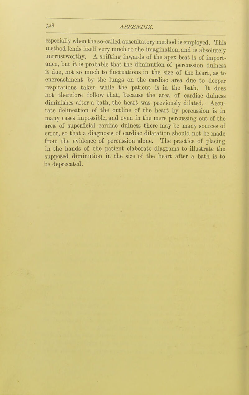 especially when the so-called auscultatory method is employed. This method lends itself very much to the imagination, and is absolutely untrustworthy. A shifting inwards of the apex beat is of import- ance, but it is probable that the diminution of percussion dulness is due, not so much to fluctuations in the size of the heart, as to encroachment by the lungs on the cardiac area due to deeper respirations taken while the patient is in the bath. It does not therefore follow that, because the area of cardiac dulness diminishes after a bath, the heart was previously dilated. Accu- rate delineation of the outline of the heart by percussion is in many cases impossible, and even in the mere percussing out of the area of superficial cardiac dulness there may be many sources of error, so that a diagnosis of cardiac dilatation should not be made from the evidence of percussion alone. The practice of placing in the hands of the patient elaborate diagrams to illustrate the supposed diminution in the size of the heart after a bath is to be deprecated.