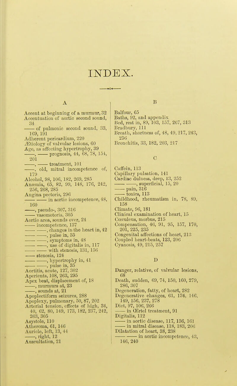 INDEX. A Accent at begiuning of a murmur, 32 Accentuation of aortic second sovmd, 3i of pulmonic second sound, 33, 1G9,191 Adiierent pericardium, 220 etiology of valvular lesions, 60 Age, as affecting hypertrophy, 39 , prognosis, 44, GS, 78, 154, 201 , treatment, 101 , old, mitral incompetence of, 179 Alcohol, 98, 106, 182, 269, 285 Anffimia, 65, 82, 99, 148, 176, 242, 256, 268, 285 Angina pectoris, 296 in aortic incompetence, 48, 160 , pseudo-, 307, 316 vasomotoria, 305 Aortic area, sounds over, 24 incompetence, 137 , changes in the heart in, 42 , pulse in, 35 , symptoms in, 48 , use of digitalis in, 117 with stenosis, 131, 156 stenosis, 124 , hypertrophy in, 41 , pulse in, 35 Aortitis, acute, 127, 302 Aperients, 108, 263, 295 Apex beat, displacement of, 18 , murmurs at, 23 , sounds at, 21 Apoplectiform seizures, 288 Apoplexy, pulmonary, 50, 87, 202 Arterial tension, effects of liigh, 34, 40, 62, 80, 149, 173, 182, 237, 242, 263, 305 Asystole, 110 Atheroma, 61, 146 Auricle, left, 13, 44 , right, 12 Auscultation, 21 B Balfour, 65 Baths, 92, and appendix Bed, rest in, 89, 103, 157, 207, 313 Bradbury, 111 Breath, shortness of, 48, 49, 217, 243, 256 Bronchitis, 33, 182, 203, 217 0 Caffein, 113 Capillary pulsation, 141 Cardiac duluess, deep, 13, 252 , superficial, 15, 20 pain, 316 • tonics, 113 Childhood, rheumatism in, 78, 89, 158 Climate, 96,181 Clinical examination of heart, 15 Coeruleus, morbus, 215 Compensation, 46, 91, 95, 157, 170, 201, 225, 235 Congenital affections of heart, 213 Coupled heart-beats, 123, 206 Cyanosis, 49, 215, 257 D Danger, relative, of valvular lesions, 68 Death, sudden, 69, 74, 150, 160, 279, 286, 307 Degeneration, fatty, of heart, 282 Degenerative changes, 61, 134, 140, 149, 156, 237, 278 Diet, 97, 106, 266 in CErtel treatment, 91 Digitalis, 112 in aortic disease, 117, 136, 161 in mitral disease, 118, 183, 20(! Dilatation of lieart, 38, 238 in aortic incompetence, 43, 146, 240